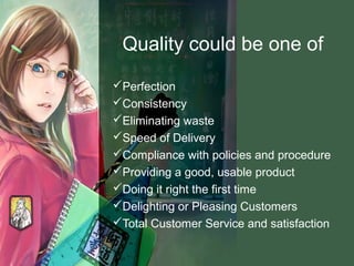 Quality could be one of
Perfection
Consistency
Eliminating waste
Speed of Delivery
Compliance with policies and procedure
Providing a good, usable product
Doing it right the first time
Delighting or Pleasing Customers
Total Customer Service and satisfaction
 