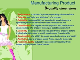 Manufacturing Product
8-quality dimensions
1.Performance a product’s primary operating characteristics
2.Features the”bells ans Whistles” of a product
3.Reliability the probability of a product’s surviving over a
specified period of time under state condition of use.
4.Conformance the degree to hich physical and performance
characteristic of a product match pre-establish standard
5.Durability the amount of use one gets from a product before
it phisically deteriotes or untill repalcement is preferable
6.Serviceability the ability to repair a product quickly and easily
7.Aesthetics how a product lokks, feels, sounds, tastes etc
8.Perceived quality subjective assessment resulting from
image, advertising or brand names
 