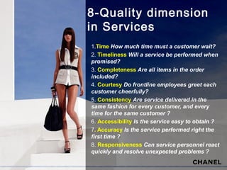 8-Quality dimension
in Services
1.Time How much time must a customer wait?
2. Timeliness Will a service be performed when
promised?
3. Completeness Are all items in the order
included?
4. Courtesy Do frontline employees greet each
customer cheerfully?
5. Consistency Are service delivered in the
same fashion for every customer, and every
time for the same customer ?
6. Accessibility Is the service easy to obtain ?
7. Accuracy Is the service performed right the
first time ?
8. Responsiveness Can service personnel react
quickly and resolve unexpected problems ?
 