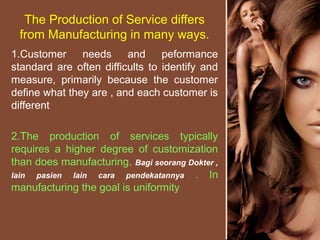 The Production of Service differs
from Manufacturing in many ways.
1.Customer needs and peformance
standard are often difficults to identify and
measure, primarily because the customer
define what they are , and each customer is
different
2.The production of services typically
requires a higher degree of customization
than does manufacturing. Bagi seorang Dokter ,
lain pasien lain cara pendekatannya . In
manufacturing the goal is uniformity
 