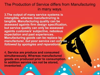 The Production of Service differs from Manufacturing
in many ways.
3.The output of many service systems is
intangible, whereas manufactruring is
tangible. Manufacturing quality can be
assessed againts firm design specification,
but service quality can only be assessed
againts customers’ subjective, neboleus
expectation and past experiences.
Manufacturing goods can be replace by
manufacturer, but poor service can only be
followed by apologies and reparations.
4. Service are produce and consumed
simultaneously. Whereas manufactured
goods are produced prior to consumption.
In addition service can not be stored,
inventoried.
 
