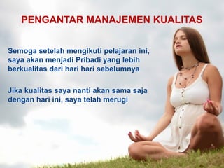 PENGANTAR MANAJEMEN KUALITAS
Semoga setelah mengikuti pelajaran ini,
saya akan menjadi Pribadi yang lebih
berkualitas dari hari hari sebelumnya
Jika kualitas saya nanti akan sama saja
dengan hari ini, saya telah merugi
 