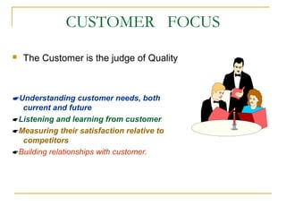 CUSTOMER FOCUS
 The Customer is the judge of Quality
Understanding customer needs, both
current and future
Listening and learning from customer
Measuring their satisfaction relative to
competitors
Building relationships with customer.
 