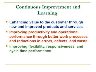 Continuous Improvement and
Learning
 Enhancing value to the customer through
new and improved products and services
 Improving productivity and operational
performance through better work processes
and reductions in errors, defects, and waste
 Improving flexibility, responsiveness, and
cycle time performance
 