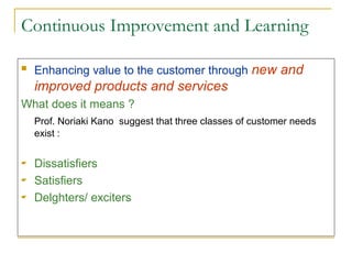 Continuous Improvement and Learning
 Enhancing value to the customer through new and
improved products and services
What does it means ?
Prof. Noriaki Kano suggest that three classes of customer needs
exist :
 Dissatisfiers
 Satisfiers
 Delghters/ exciters
 