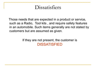 Dissatisfiers
Those needs that are expected in a product or service,
such as a Radio, Tool kits , and require safety features
in an automobile. Such items generally are not stated by
customers but are assumed as given.
If they are not present, the customer is
DISSATISFIED
 