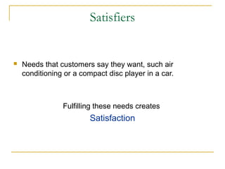 Satisfiers
 Needs that customers say they want, such air
conditioning or a compact disc player in a car.
Fulfilling these needs creates
Satisfaction
 