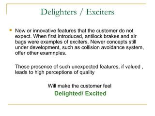 Delighters / Exciters
 New or innovative features that the customer do not
expect. When first introduced, antilock brakes and air
bags were examples of exciters. Newer concepts still
under development, such as collision avoidance system,
offer other examnples.
These presence of such unexpected features, if valued ,
leads to high perceptions of quality
Will make the customer feel
Delighted/ Excited
 
