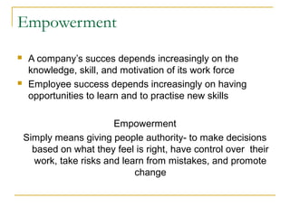 Empowerment
 A company’s succes depends increasingly on the
knowledge, skill, and motivation of its work force
 Employee success depends increasingly on having
opportunities to learn and to practise new skills
Empowerment
Simply means giving people authority- to make decisions
based on what they feel is right, have control over their
work, take risks and learn from mistakes, and promote
change
 