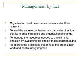 Management by fact
 Organization need peformance measures for three
reasons :
1. To lead the entire organization in a particular direction ;
that is; to drive strategies and organizational change
2. To manage the resources needed to travel in this
direction by evaluating the effectiveness of action plans
3. To operate the processes that mnake the organization
work and continuuosly improve
 