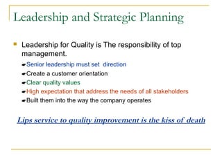 Leadership and Strategic Planning
 Leadership for Quality is The responsibility of top
management.
Senior leadership must set direction
Create a customer orientation
Clear quality values
High expectation that address the needs of all stakeholders
Built them into the way the company operates
Lips service to quality improvement is the kiss of death
 