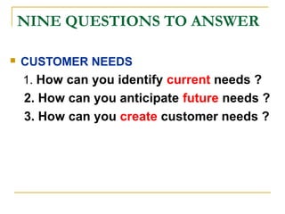 NINE QUESTIONS TO ANSWER
 CUSTOMER NEEDS
1. How can you identify current needs ?
2. How can you anticipate future needs ?
3. How can you create customer needs ?
 
