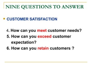 NINE QUESTIONS TO ANSWER
 CUSTOMER SATISFACTION
4. How can you meet customer needs?
5. How can you exceed customer
expectation?
6. How can you retain customers ?
 