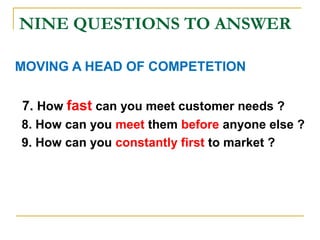 NINE QUESTIONS TO ANSWER
MOVING A HEAD OF COMPETETION
7. How fast can you meet customer needs ?
8. How can you meet them before anyone else ?
9. How can you constantly first to market ?
 