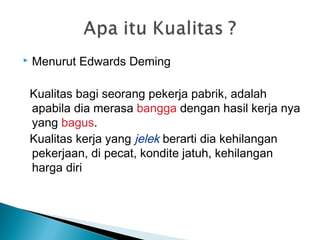  Menurut Edwards Deming
Kualitas bagi seorang pekerja pabrik, adalah
apabila dia merasa bangga dengan hasil kerja nya
yang bagus.
Kualitas kerja yang jelek berarti dia kehilangan
pekerjaan, di pecat, kondite jatuh, kehilangan
harga diri
 