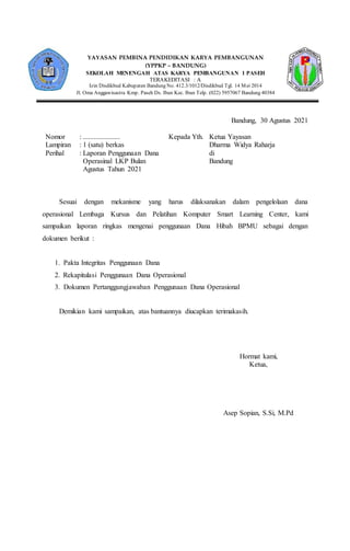 Bandung, 30 Agustus 2021
Nomor : .....................
Lampiran : 1 (satu) berkas
Perihal : Laporan Penggunaan Dana
Operasinal LKP Bulan
Agustus Tahun 2021
Kepada Yth. Ketua Yayasan
Dharma Widya Raharja
di
Bandung
Sesuai dengan mekanisme yang harus dilaksanakan dalam pengelolaan dana
operasional Lembaga Kursus dan Pelatihan Komputer Smart Learning Center, kami
sampaikan laporan ringkas mengenai penggunaan Dana Hibah BPMU sebagai dengan
dokumen berikut :
1. Pakta Integritas Penggunaan Dana
2. Rekapitulasi Penggunaan Dana Operasional
3. Dokumen Pertanggungjawaban Penggunaan Dana Operasional
Demikian kami sampaikan, atas bantuannya diucapkan terimakasih.
Hormat kami,
Ketua,
Asep Sopian, S.Si, M.Pd
YAYASAN PEMBINA PENDIDIKAN KARYA PEMBANGUNAN
(YPPKP – BANDUNG)
SEKOLAH MENENGAH ATAS KARYA PEMBANGUNAN 1 PASEH
TERAKEDITASI : A
Izin Disdikbud Kabupaten Bandung No. 412.3/1012/Disdikbud Tgl. 14 Mei 2014
Jl. Oma Anggawisastra Kmp. Paseh Ds. Ibun Kec. Ibun Telp. (022) 5957067 Bandung 40384
 