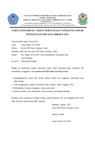 FAKTA INTEGRITAS / SURAT PERNYATAAN TANGGUNG JAWAB
PENGGUNAAN BELANJA HIBAH UANG
Yang bertanda tangan di bawah ini:
Nama : Asep Sopian, S.Si, M.Pd
Jabatan : Ketua LKP Smart Learning Center
Bertindak untuk dan atas nama LKP Smart Learning Center
Alamat : Kp. Talaga Rt.01 Rw.01 Desa Karyalaksana Kecamatan Ibun
Kab. Bandung
No. KTP : 3204360807930008
Dengan ini menyatakan dengan sebenarnya bahwa untuk memenuhi tujuan transparasi dan
akuntabilitas penggunaan dana operasional LKP Smart Learning Center :
1. Bertanggungjawab penuh baik formal maupun materil atas pengguaan operasional yang
telah diterima;
2. Telah menggunakan belanja operasional bulan Agustus Tahun Anggaran 2021
3. Menyampaikan laporan penggunaan dana operasional;
4. Bersedia diaudit secara independen sesuai peraturan perundang-undangan.
Demikian surat pernyataan ini dibuat dengan penuh kesadaran dan rasa tanggung jawab serta
tidak ada unsur paksaan dari pihak manapun.
Bandung, Agustus 2021
Ketua LKP Smart Learning Center
Materai 10.000
Asep Sopian S.Si, M.Pd
YAYASAN PEMBINA PENDIDIKAN KARYA PEMBANGUNAN
(YPPKP – BANDUNG)
SEKOLAH MENENGAH ATAS KARYA PEMBANGUNAN 1 PASEH
TERAKEDITASI : A
Izin Disdikbud Kabupaten Bandung No. 412.3/1012/Disdikbud Tgl. 14 Mei 2014
Jl. Oma Anggawisastra Kmp. Paseh Ds. Ibun Kec. Ibun Telp. (022) 5957067 Bandung 40384
 