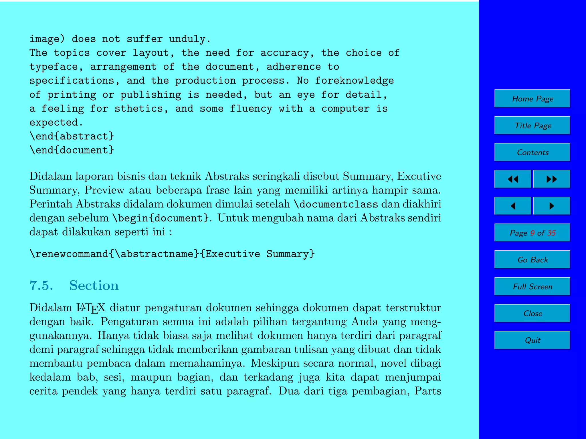 image) does not suffer unduly.
The topics cover layout, the need for accuracy, the choice of
typeface, arrangement of the document, adherence to
specifications, and the production process. No foreknowledge
of printing or publishing is needed, but an eye for detail,
a feeling for sthetics, and some fluency with a computer is
expected.
end{abstract}
end{document}
Didalam laporan bisnis dan teknik Abstraks seringkali disebut Summary, Excutive
Summary, Preview atau beberapa frase lain yang memiliki artinya hampir sama.
Perintah Abstraks didalam dokumen dimulai setelah documentclass dan diakhiri
dengan sebelum begin{document}. Untuk mengubah nama dari Abstraks sendiri
dapat dilakukan seperti ini :
renewcommand{abstractname}{Executive Summary}

7.5.

Section

A
Didalam L TEX diatur pengaturan dokumen sehingga dokumen dapat terstruktur
dengan baik. Pengaturan semua ini adalah pilihan tergantung Anda yang menggunakannya. Hanya tidak biasa saja melihat dokumen hanya terdiri dari paragraf
demi paragraf sehingga tidak memberikan gambaran tulisan yang dibuat dan tidak
membantu pembaca dalam memahaminya. Meskipun secara normal, novel dibagi
kedalam bab, sesi, maupun bagian, dan terkadang juga kita dapat menjumpai
cerita pendek yang hanya terdiri satu paragraf. Dua dari tiga pembagian, Parts

Home Page
Title Page
Contents

Page 9 of 35
Go Back
Full Screen
Close
Quit

 