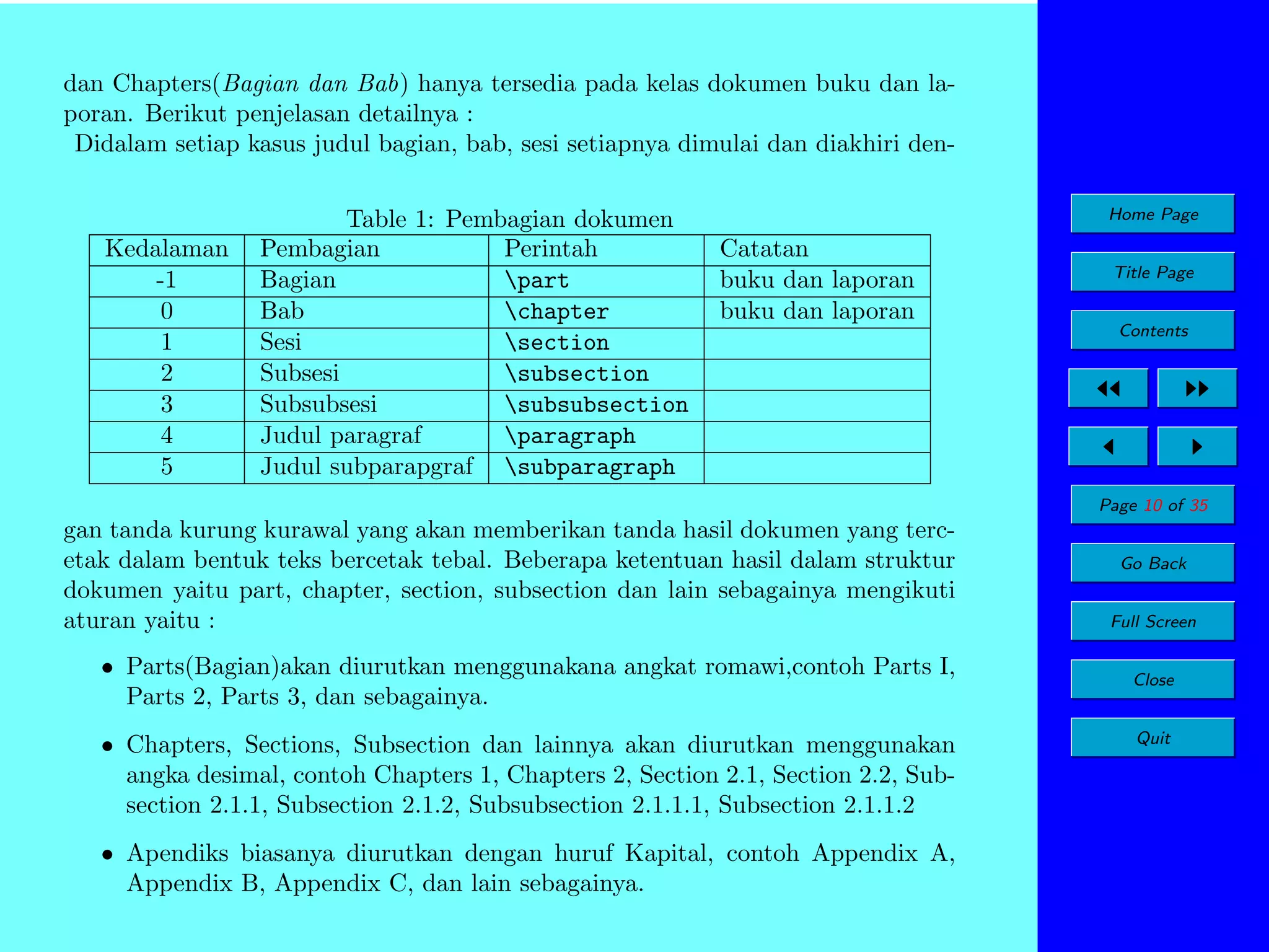 dan Chapters(Bagian dan Bab) hanya tersedia pada kelas dokumen buku dan laporan. Berikut penjelasan detailnya :
Didalam setiap kasus judul bagian, bab, sesi setiapnya dimulai dan diakhiri den-

Kedalaman
-1
0
1
2
3
4
5

Table 1: Pembagian dokumen
Pembagian
Perintah
Bagian
part
Bab
chapter
Sesi
section
Subsesi
subsection
Subsubsesi
subsubsection
Judul paragraf
paragraph
Judul subparapgraf subparagraph

Home Page

Catatan
buku dan laporan
buku dan laporan

Title Page
Contents

Page 10 of 35

gan tanda kurung kurawal yang akan memberikan tanda hasil dokumen yang tercetak dalam bentuk teks bercetak tebal. Beberapa ketentuan hasil dalam struktur
dokumen yaitu part, chapter, section, subsection dan lain sebagainya mengikuti
aturan yaitu :
• Parts(Bagian)akan diurutkan menggunakana angkat romawi,contoh Parts I,
Parts 2, Parts 3, dan sebagainya.
• Chapters, Sections, Subsection dan lainnya akan diurutkan menggunakan
angka desimal, contoh Chapters 1, Chapters 2, Section 2.1, Section 2.2, Subsection 2.1.1, Subsection 2.1.2, Subsubsection 2.1.1.1, Subsection 2.1.1.2
• Apendiks biasanya diurutkan dengan huruf Kapital, contoh Appendix A,
Appendix B, Appendix C, dan lain sebagainya.

Go Back
Full Screen
Close
Quit

 
