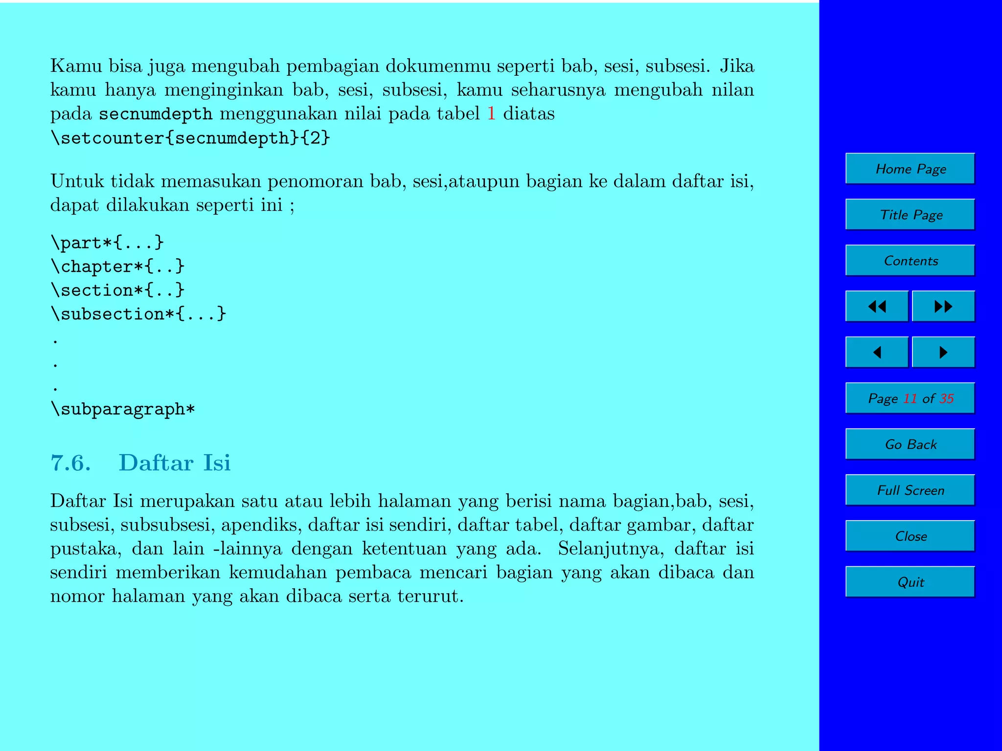 Kamu bisa juga mengubah pembagian dokumenmu seperti bab, sesi, subsesi. Jika
kamu hanya menginginkan bab, sesi, subsesi, kamu seharusnya mengubah nilan
pada secnumdepth menggunakan nilai pada tabel 1 diatas
setcounter{secnumdepth}{2}
Untuk tidak memasukan penomoran bab, sesi,ataupun bagian ke dalam daftar isi,
dapat dilakukan seperti ini ;
part*{...}
chapter*{..}
section*{..}
subsection*{...}
.
.
.
subparagraph*

Home Page
Title Page
Contents

Page 11 of 35
Go Back

7.6.

Daftar Isi

Daftar Isi merupakan satu atau lebih halaman yang berisi nama bagian,bab, sesi,
subsesi, subsubsesi, apendiks, daftar isi sendiri, daftar tabel, daftar gambar, daftar
pustaka, dan lain -lainnya dengan ketentuan yang ada. Selanjutnya, daftar isi
sendiri memberikan kemudahan pembaca mencari bagian yang akan dibaca dan
nomor halaman yang akan dibaca serta terurut.

Full Screen
Close
Quit

 