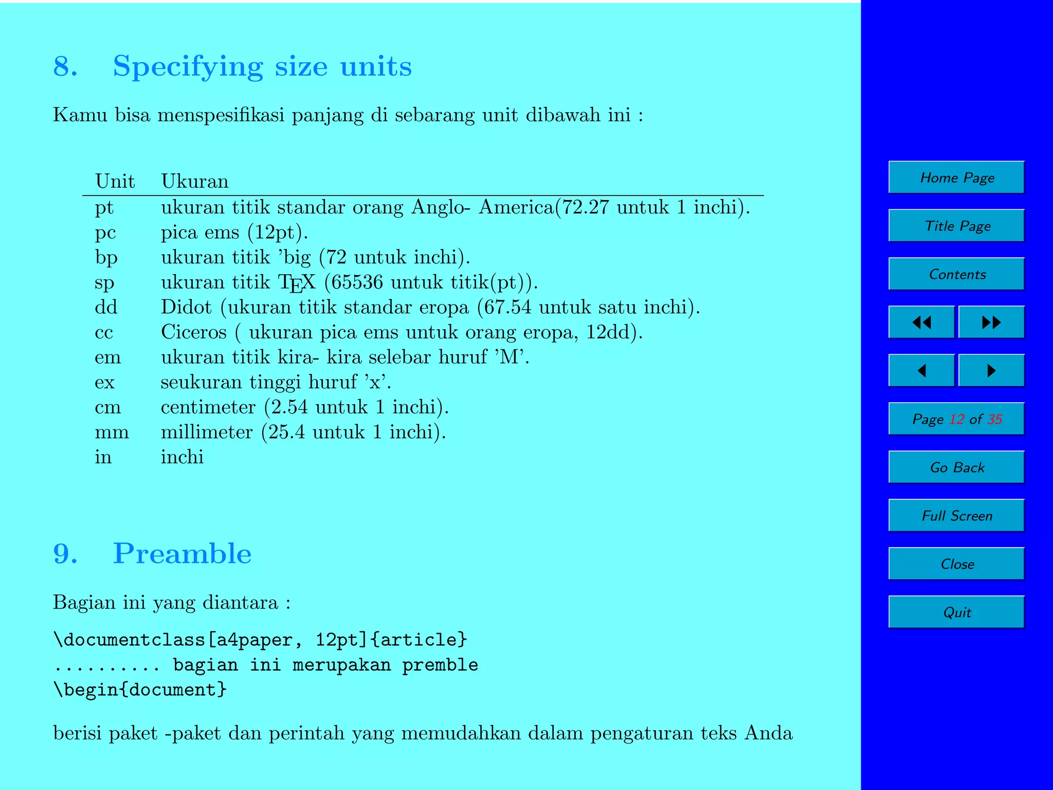 8.

Specifying size units

Kamu bisa menspesiﬁkasi panjang di sebarang unit dibawah ini :
Unit
pt
pc
bp
sp
dd
cc
em
ex
cm
mm
in

Ukuran
ukuran titik standar orang Anglo- America(72.27 untuk 1 inchi).
pica ems (12pt).
ukuran titik ’big (72 untuk inchi).
ukuran titik TEX (65536 untuk titik(pt)).
Didot (ukuran titik standar eropa (67.54 untuk satu inchi).
Ciceros ( ukuran pica ems untuk orang eropa, 12dd).
ukuran titik kira- kira selebar huruf ’M’.
seukuran tinggi huruf ’x’.
centimeter (2.54 untuk 1 inchi).
millimeter (25.4 untuk 1 inchi).
inchi

Home Page
Title Page
Contents

Page 12 of 35
Go Back
Full Screen

9.

Preamble

Bagian ini yang diantara :
documentclass[a4paper, 12pt]{article}
.......... bagian ini merupakan premble
begin{document}
berisi paket -paket dan perintah yang memudahkan dalam pengaturan teks Anda

Close
Quit

 