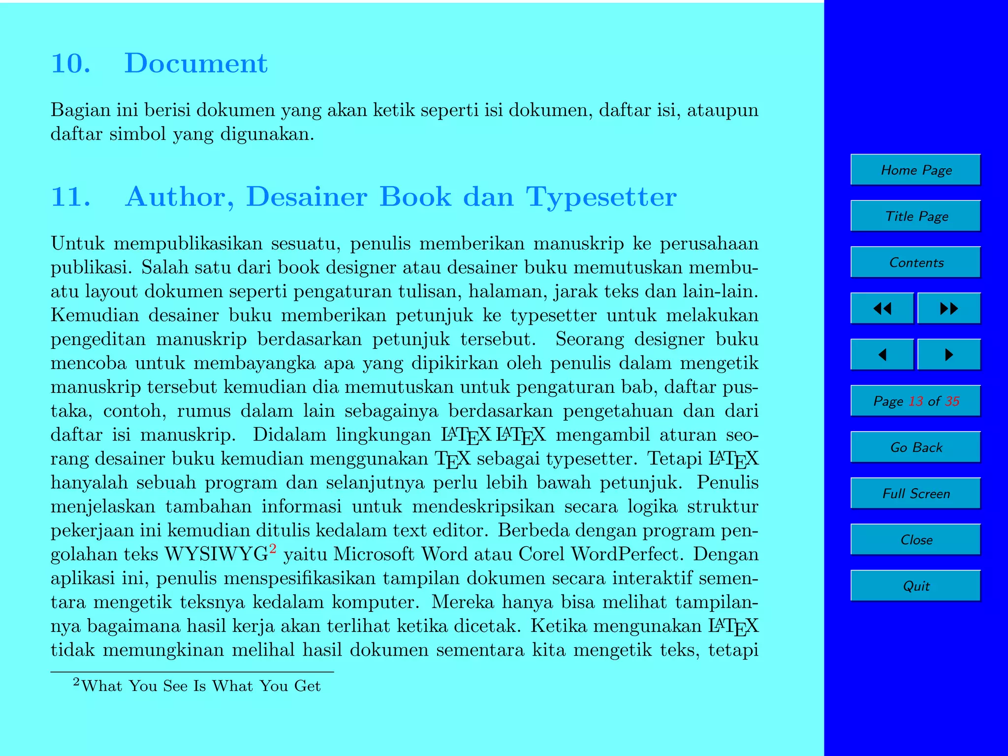 10.

Document

Bagian ini berisi dokumen yang akan ketik seperti isi dokumen, daftar isi, ataupun
daftar simbol yang digunakan.
Home Page

11.

Author, Desainer Book dan Typesetter

Untuk mempublikasikan sesuatu, penulis memberikan manuskrip ke perusahaan
publikasi. Salah satu dari book designer atau desainer buku memutuskan membuatu layout dokumen seperti pengaturan tulisan, halaman, jarak teks dan lain-lain.
Kemudian desainer buku memberikan petunjuk ke typesetter untuk melakukan
pengeditan manuskrip berdasarkan petunjuk tersebut. Seorang designer buku
mencoba untuk membayangka apa yang dipikirkan oleh penulis dalam mengetik
manuskrip tersebut kemudian dia memutuskan untuk pengaturan bab, daftar pustaka, contoh, rumus dalam lain sebagainya berdasarkan pengetahuan dan dari
A
A
daftar isi manuskrip. Didalam lingkungan L TEX L TEX mengambil aturan seoA
rang desainer buku kemudian menggunakan TEX sebagai typesetter. Tetapi L TEX
hanyalah sebuah program dan selanjutnya perlu lebih bawah petunjuk. Penulis
menjelaskan tambahan informasi untuk mendeskripsikan secara logika struktur
pekerjaan ini kemudian ditulis kedalam text editor. Berbeda dengan program pengolahan teks WYSIWYG2 yaitu Microsoft Word atau Corel WordPerfect. Dengan
aplikasi ini, penulis menspesiﬁkasikan tampilan dokumen secara interaktif sementara mengetik teksnya kedalam komputer. Mereka hanya bisa melihat tampilanA
nya bagaimana hasil kerja akan terlihat ketika dicetak. Ketika mengunakan L TEX
tidak memungkinan melihal hasil dokumen sementara kita mengetik teks, tetapi
2 What

You See Is What You Get

Title Page
Contents

Page 13 of 35
Go Back
Full Screen
Close
Quit

 