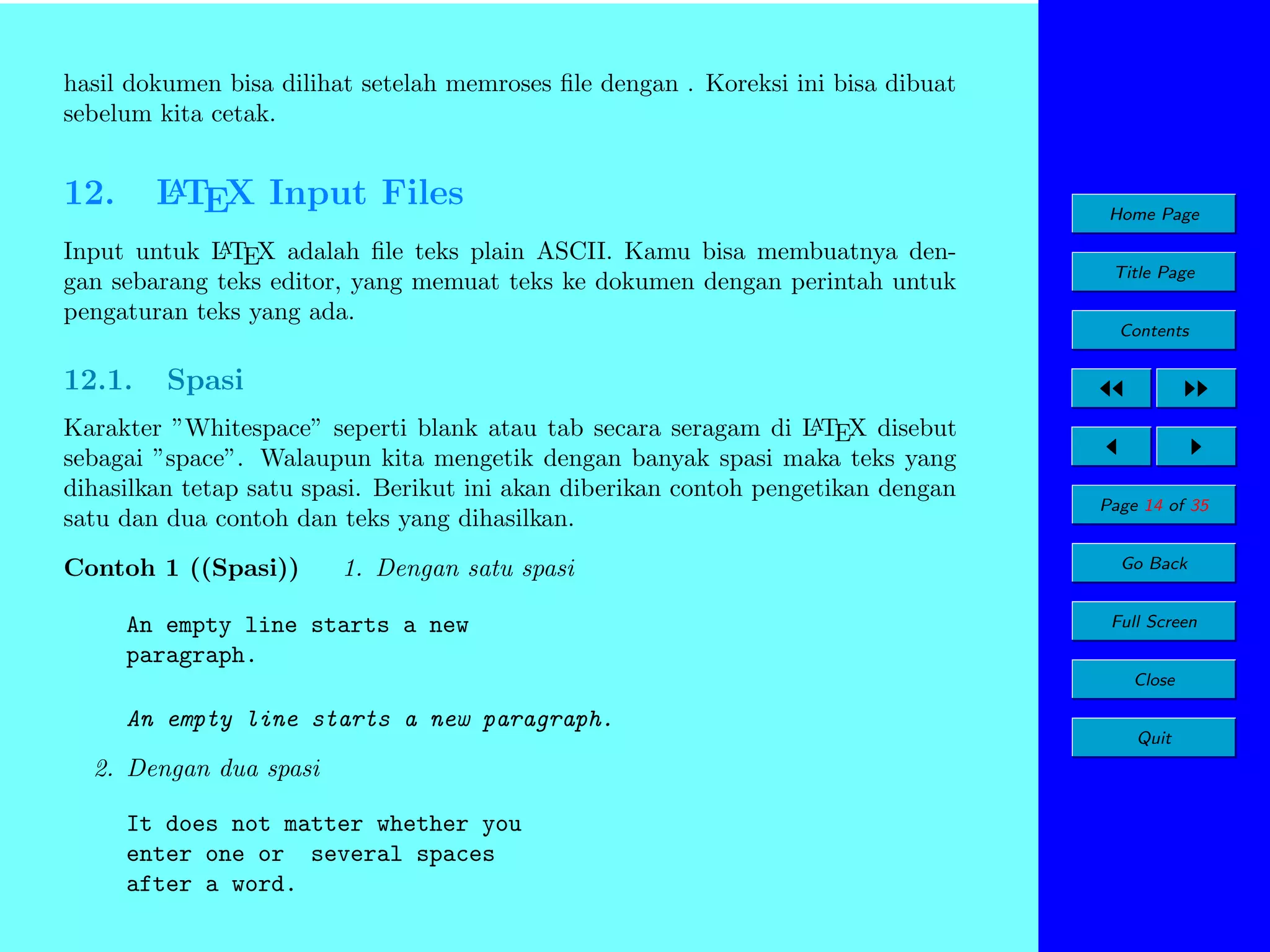 hasil dokumen bisa dilihat setelah memroses ﬁle dengan . Koreksi ini bisa dibuat
sebelum kita cetak.

12.

A
L TEX Input Files

A
Input untuk L TEX adalah ﬁle teks plain ASCII. Kamu bisa membuatnya dengan sebarang teks editor, yang memuat teks ke dokumen dengan perintah untuk
pengaturan teks yang ada.

12.1.

Home Page
Title Page
Contents

Spasi

A
Karakter ”Whitespace” seperti blank atau tab secara seragam di L TEX disebut
sebagai ”space”. Walaupun kita mengetik dengan banyak spasi maka teks yang
dihasilkan tetap satu spasi. Berikut ini akan diberikan contoh pengetikan dengan
satu dan dua contoh dan teks yang dihasilkan.

Contoh 1 ((Spasi))

1. Dengan satu spasi

An empty line starts a new
paragraph.

Page 14 of 35
Go Back
Full Screen
Close

An empty line starts a new paragraph.
2. Dengan dua spasi
It does not matter whether you
enter one or several spaces
after a word.

Quit

 