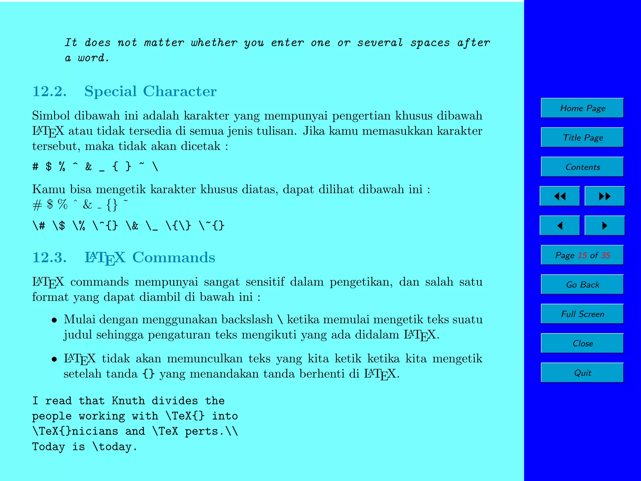 It does not matter whether you enter one or several spaces after
a word.

12.2.

Special Character

Simbol dibawah ini adalah karakter yang mempunyai pengertian khusus dibawah
A
L TEX atau tidak tersedia di semua jenis tulisan. Jika kamu memasukkan karakter
tersebut, maka tidak akan dicetak :
# $ % ^ & _ { } ~ 

Home Page
Title Page
Contents

Kamu bisa mengetik karakter khusus diatas, dapat dilihat dibawah ini :
# $ % ˆ & {} ˜
# $ % ^{} & _ {} ~{}

12.3.

A
L TEX Commands

A
L TEX commands mempunyai sangat sensitif dalam pengetikan, dan salah satu
format yang dapat diambil di bawah ini :

• Mulai dengan menggunakan backslash  ketika memulai mengetik teks suatu
A
judul sehingga pengaturan teks mengikuti yang ada didalam L TEX.
A
• L TEX tidak akan memunculkan teks yang kita ketik ketika kita mengetik
A
setelah tanda {} yang menandakan tanda berhenti di L TEX.

I read that Knuth divides the
people working with TeX{} into
TeX{}nicians and TeX perts.
Today is today.

Page 15 of 35
Go Back
Full Screen
Close
Quit

 