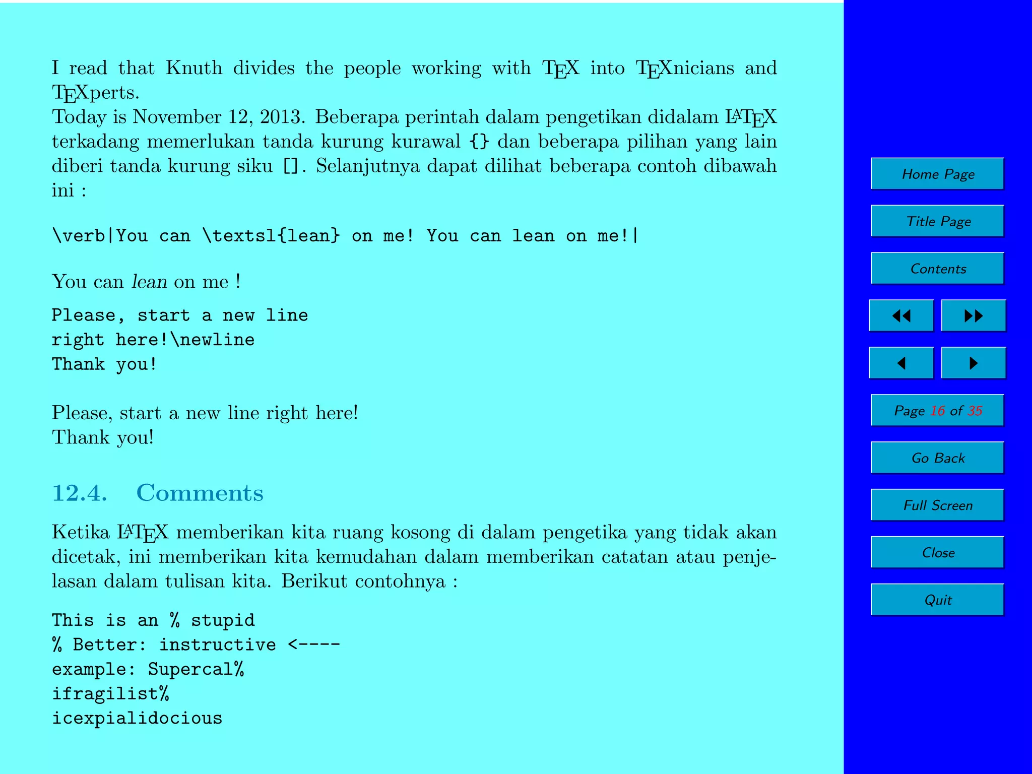 I read that Knuth divides the people working with TEX into TEXnicians and
TEXperts.
A
Today is November 12, 2013. Beberapa perintah dalam pengetikan didalam L TEX
terkadang memerlukan tanda kurung kurawal {} dan beberapa pilihan yang lain
diberi tanda kurung siku []. Selanjutnya dapat dilihat beberapa contoh dibawah
ini :

Home Page
Title Page

verb|You can textsl{lean} on me! You can lean on me!|
You can lean on me !

Contents

Please, start a new line
right here!newline
Thank you!
Please, start a new line right here!
Thank you!

Page 16 of 35
Go Back

12.4.

Comments

A
Ketika L TEX memberikan kita ruang kosong di dalam pengetika yang tidak akan
dicetak, ini memberikan kita kemudahan dalam memberikan catatan atau penjelasan dalam tulisan kita. Berikut contohnya :

Full Screen
Close
Quit

This is an % stupid
% Better: instructive <---example: Supercal%
ifragilist%
icexpialidocious

 
