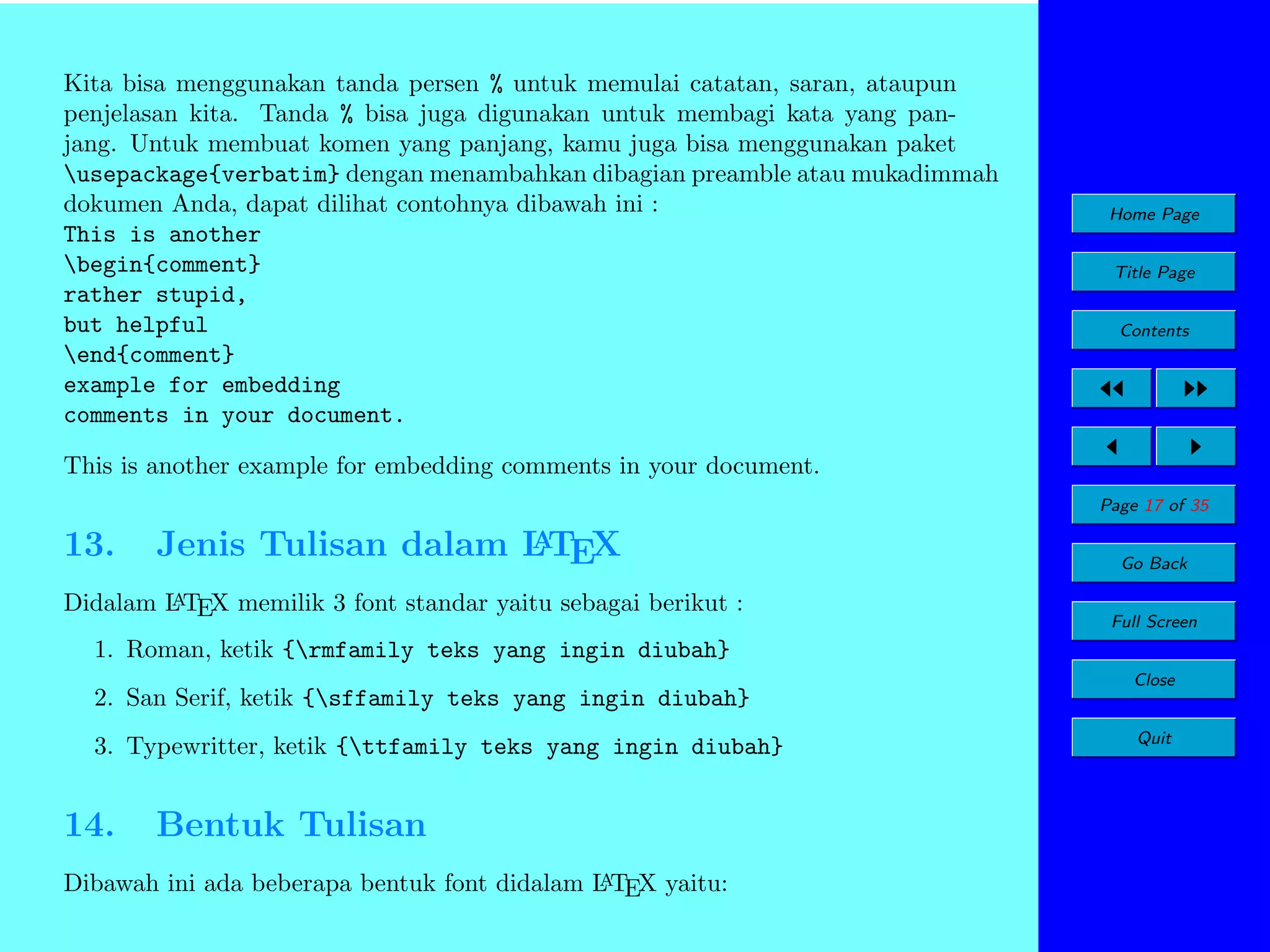 Kita bisa menggunakan tanda persen % untuk memulai catatan, saran, ataupun
penjelasan kita. Tanda % bisa juga digunakan untuk membagi kata yang panjang. Untuk membuat komen yang panjang, kamu juga bisa menggunakan paket
usepackage{verbatim} dengan menambahkan dibagian preamble atau mukadimmah
dokumen Anda, dapat dilihat contohnya dibawah ini :
This is another
begin{comment}
rather stupid,
but helpful
end{comment}
example for embedding
comments in your document.

Home Page
Title Page
Contents

This is another example for embedding comments in your document.
Page 17 of 35

13.

A
Jenis Tulisan dalam L TEX

A
Didalam L TEX memilik 3 font standar yaitu sebagai berikut :

Go Back
Full Screen

1. Roman, ketik {rmfamily teks yang ingin diubah}
2. San Serif, ketik {sffamily teks yang ingin diubah}
3. Typewritter, ketik {ttfamily teks yang ingin diubah}

14.

Bentuk Tulisan

A
Dibawah ini ada beberapa bentuk font didalam L TEX yaitu:

Close
Quit

 