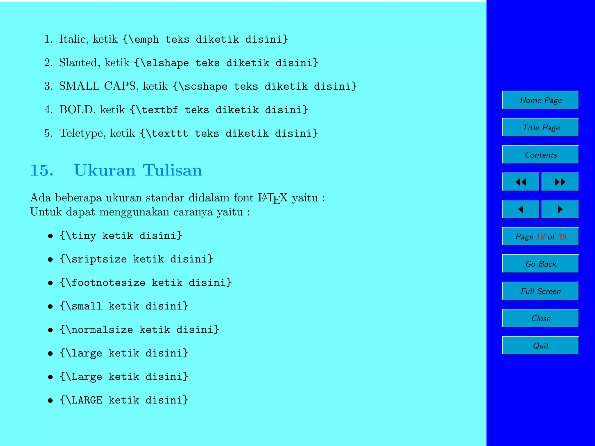 1. Italic, ketik {emph teks diketik disini}
2. Slanted, ketik {slshape teks diketik disini}
3. SMALL CAPS, ketik {scshape teks diketik disini}
Home Page

4. BOLD, ketik {textbf teks diketik disini}
5. Teletype, ketik {texttt teks diketik disini}

Title Page
Contents

15.

Ukuran Tulisan

A
Ada beberapa ukuran standar didalam font L TEX yaitu :
Untuk dapat menggunakan caranya yaitu :

• {tiny ketik disini}
• {sriptsize ketik disini}
• {footnotesize ketik disini}

Page 18 of 35
Go Back
Full Screen

• {small ketik disini}
Close

• {normalsize ketik disini}
• {large ketik disini}
• {Large ketik disini}
• {LARGE ketik disini}

Quit

 