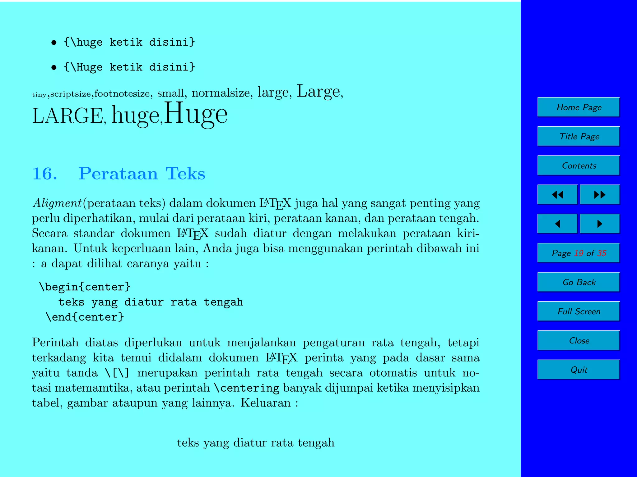 • {huge ketik disini}
• {Huge ketik disini}
tiny

,scriptsize,footnotesize, small, normalsize,

large, Large,

LARGE, huge,Huge

Home Page
Title Page

16.

Perataan Teks

A
Aligment(perataan teks) dalam dokumen L TEX juga hal yang sangat penting yang
perlu diperhatikan, mulai dari perataan kiri, perataan kanan, dan perataan tengah.
A
Secara standar dokumen L TEX sudah diatur dengan melakukan perataan kirikanan. Untuk keperluaan lain, Anda juga bisa menggunakan perintah dibawah ini
: a dapat dilihat caranya yaitu :

begin{center}
teks yang diatur rata tengah
end{center}
Perintah diatas diperlukan untuk menjalankan pengaturan rata tengah, tetapi
A
terkadang kita temui didalam dokumen L TEX perinta yang pada dasar sama
yaitu tanda [] merupakan perintah rata tengah secara otomatis untuk notasi matemamtika, atau perintah centering banyak dijumpai ketika menyisipkan
tabel, gambar ataupun yang lainnya. Keluaran :
teks yang diatur rata tengah

Contents

Page 19 of 35
Go Back
Full Screen
Close
Quit

 