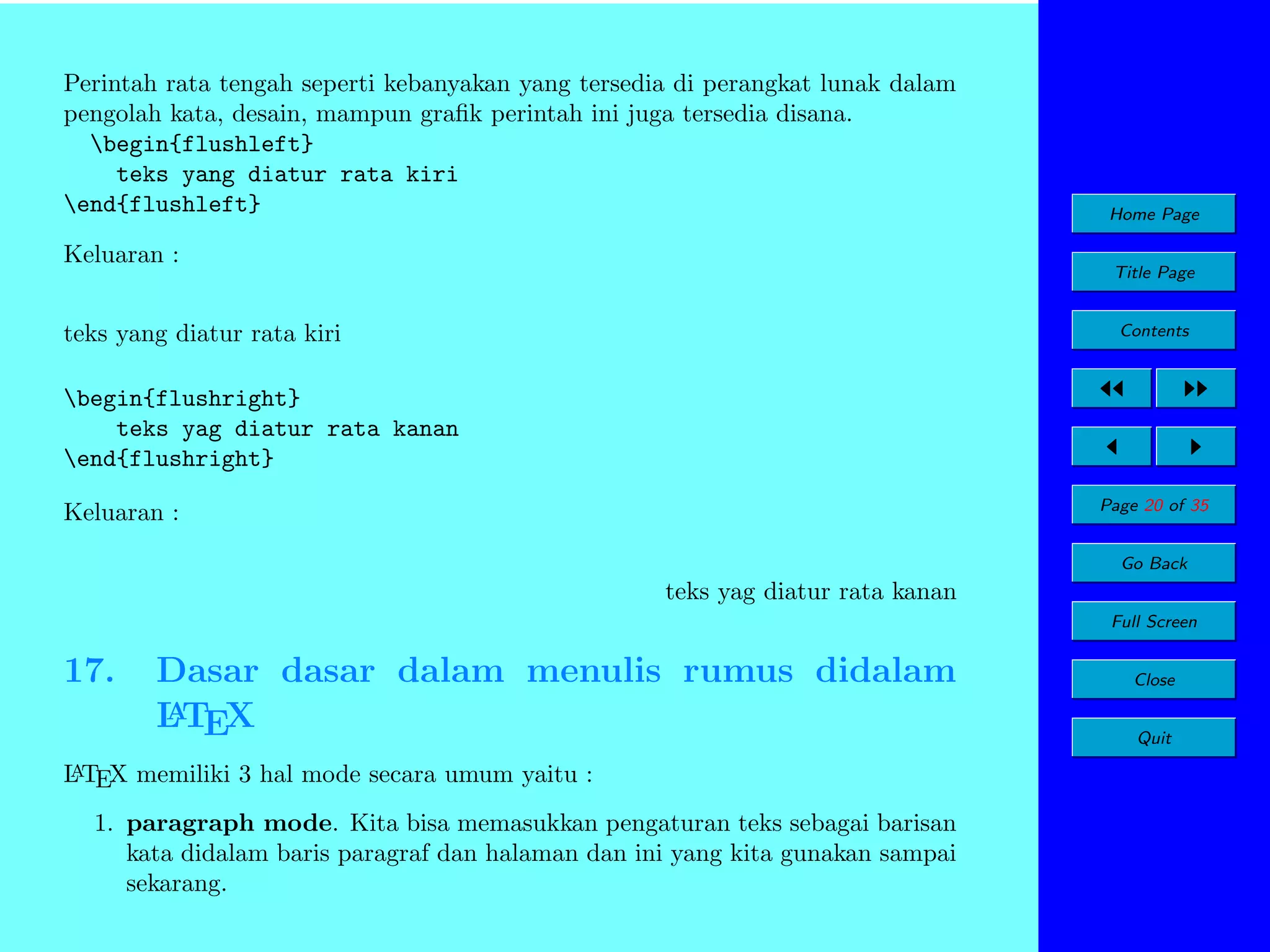 Perintah rata tengah seperti kebanyakan yang tersedia di perangkat lunak dalam
pengolah kata, desain, mampun graﬁk perintah ini juga tersedia disana.
begin{flushleft}
teks yang diatur rata kiri
end{flushleft}
Keluaran :

Home Page
Title Page

teks yang diatur rata kiri

Contents

begin{flushright}
teks yag diatur rata kanan
end{flushright}
Page 20 of 35

Keluaran :

Go Back

teks yag diatur rata kanan
Full Screen

17.

Dasar dasar dalam menulis rumus didalam
A
L TEX

A
L TEX memiliki 3 hal mode secara umum yaitu :

1. paragraph mode. Kita bisa memasukkan pengaturan teks sebagai barisan
kata didalam baris paragraf dan halaman dan ini yang kita gunakan sampai
sekarang.

Close
Quit

 