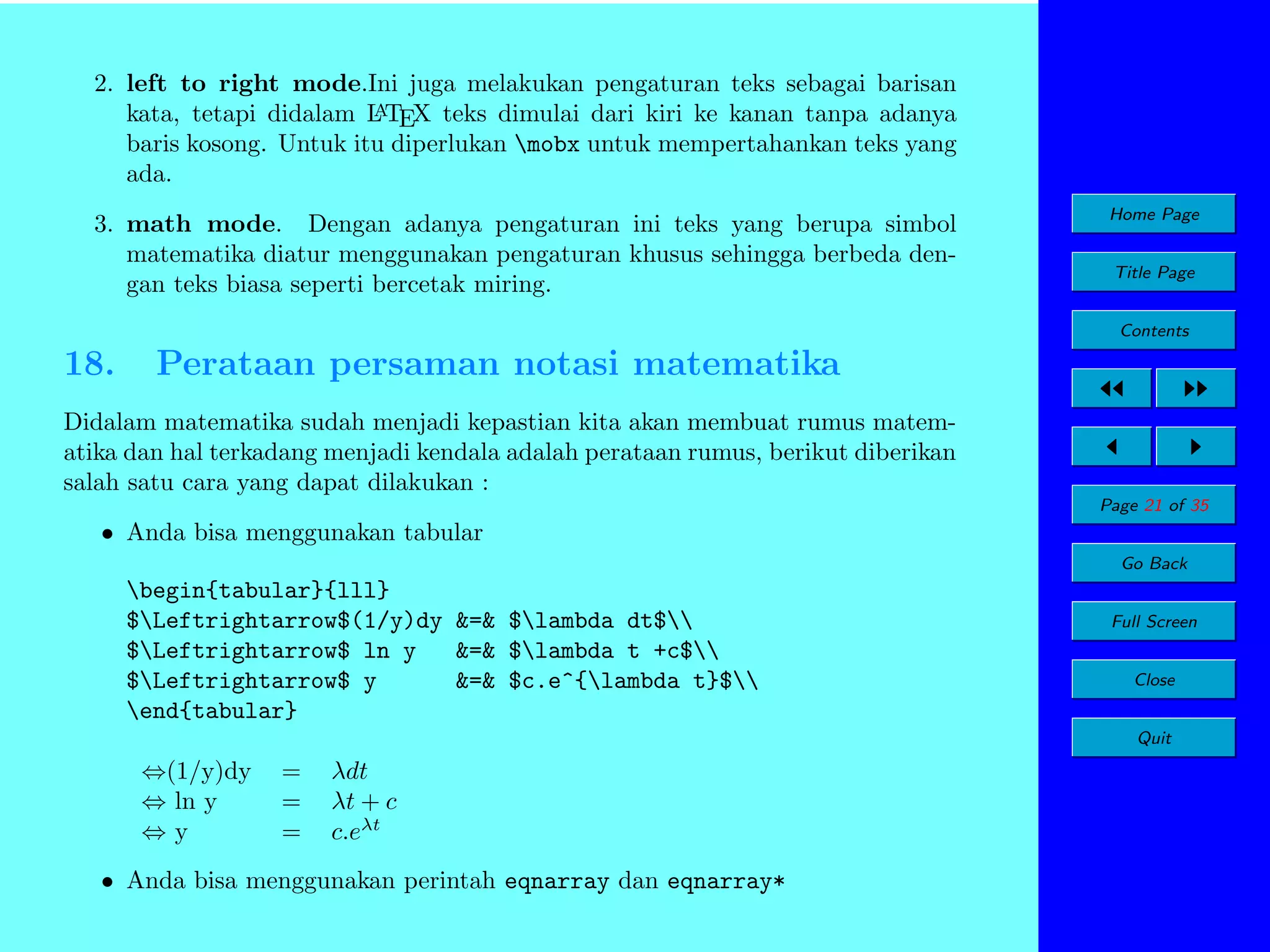 2. left to right mode.Ini juga melakukan pengaturan teks sebagai barisan
A
kata, tetapi didalam L TEX teks dimulai dari kiri ke kanan tanpa adanya
baris kosong. Untuk itu diperlukan mobx untuk mempertahankan teks yang
ada.
3. math mode. Dengan adanya pengaturan ini teks yang berupa simbol
matematika diatur menggunakan pengaturan khusus sehingga berbeda dengan teks biasa seperti bercetak miring.

Home Page
Title Page
Contents

18.

Perataan persaman notasi matematika

Didalam matematika sudah menjadi kepastian kita akan membuat rumus matematika dan hal terkadang menjadi kendala adalah perataan rumus, berikut diberikan
salah satu cara yang dapat dilakukan :
Page 21 of 35

• Anda bisa menggunakan tabular
Go Back

begin{tabular}{lll}
$Leftrightarrow$(1/y)dy &=& $lambda dt$
$Leftrightarrow$ ln y
&=& $lambda t +c$
$Leftrightarrow$ y
&=& $c.e^{lambda t}$
end{tabular}

Full Screen
Close
Quit

⇔(1/y)dy
⇔ ln y
⇔y

=
=
=

λdt
λt + c
c.eλt

• Anda bisa menggunakan perintah eqnarray dan eqnarray*

 