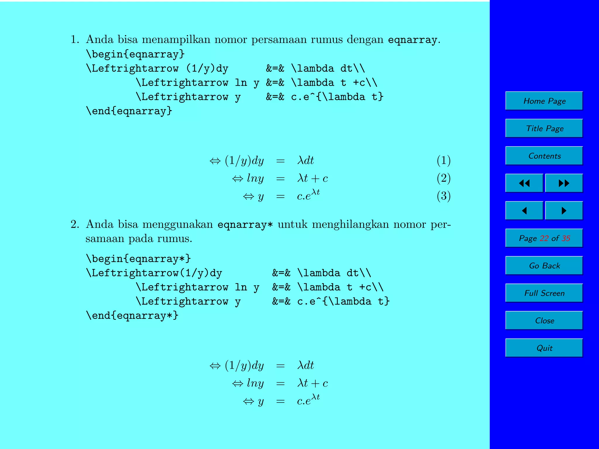 1. Anda bisa menampilkan nomor persamaan rumus dengan eqnarray.
begin{eqnarray}
Leftrightarrow (1/y)dy
&=& lambda dt
Leftrightarrow ln y &=& lambda t +c
Leftrightarrow y
&=& c.e^{lambda t}
end{eqnarray}

Home Page
Title Page

⇔ (1/y)dy
⇔ lny
⇔y

= λdt

(1)

= λt + c

(2)

= c.eλt

(3)

2. Anda bisa menggunakan eqnarray* untuk menghilangkan nomor persamaan pada rumus.
begin{eqnarray*}
Leftrightarrow(1/y)dy
Leftrightarrow ln y
Leftrightarrow y
end{eqnarray*}

Contents

&=& lambda dt
&=& lambda t +c
&=& c.e^{lambda t}

Page 22 of 35
Go Back
Full Screen
Close
Quit

⇔ (1/y)dy
⇔ lny
⇔y

= λdt
= λt + c
= c.eλt

 