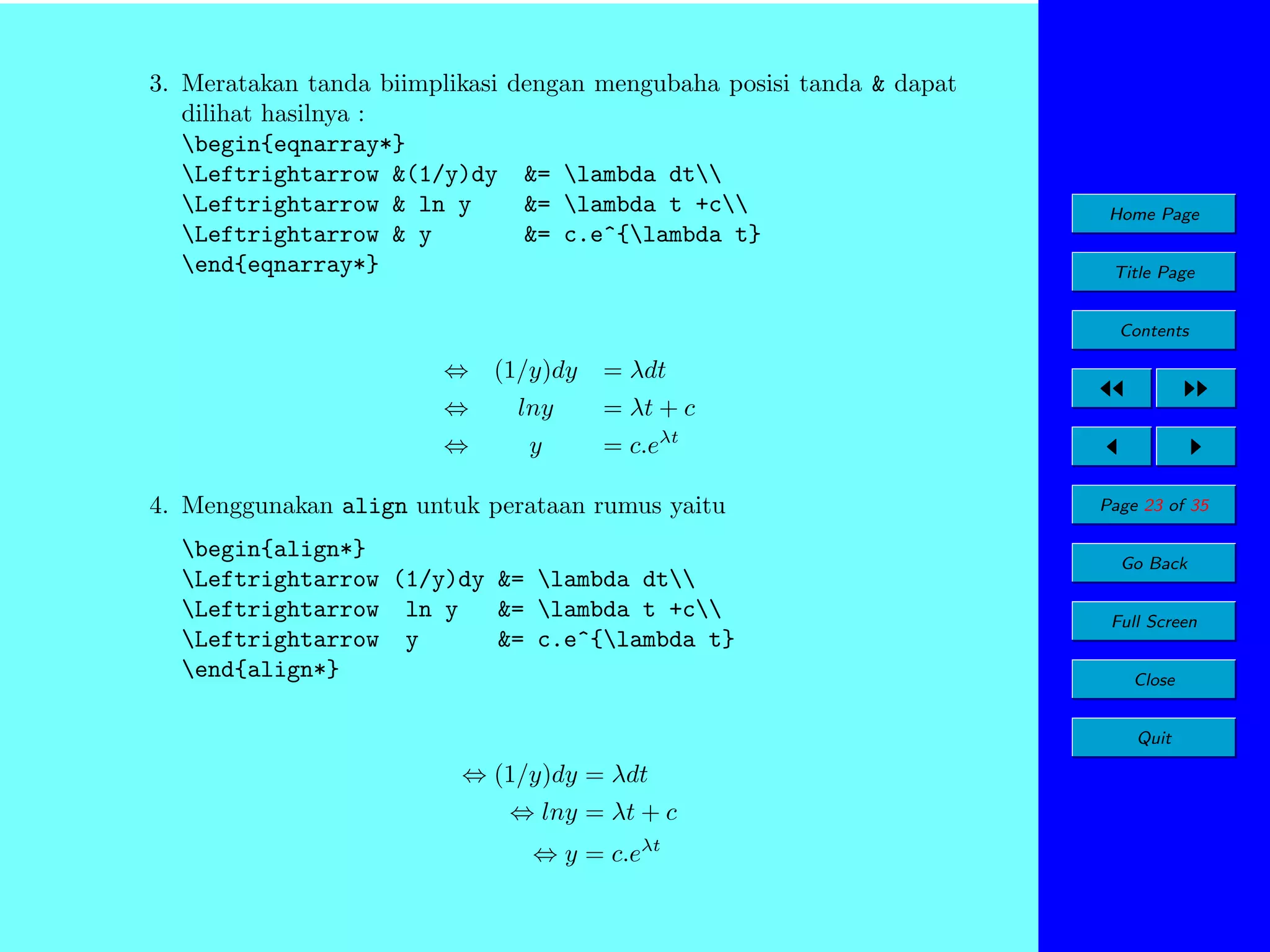 3. Meratakan tanda biimplikasi dengan mengubaha posisi tanda & dapat
dilihat hasilnya :
begin{eqnarray*}
Leftrightarrow &(1/y)dy &= lambda dt
Leftrightarrow & ln y
&= lambda t +c
Leftrightarrow & y
&= c.e^{lambda t}
end{eqnarray*}

Home Page
Title Page
Contents

⇔ (1/y)dy

= λdt

⇔

lny

= λt + c

⇔

y

= c.eλt

4. Menggunakan align untuk perataan rumus yaitu
begin{align*}
Leftrightarrow (1/y)dy &= lambda dt
Leftrightarrow ln y
&= lambda t +c
Leftrightarrow y
&= c.e^{lambda t}
end{align*}

Page 23 of 35
Go Back
Full Screen
Close
Quit

⇔ (1/y)dy = λdt
⇔ lny = λt + c
⇔ y = c.eλt

 
