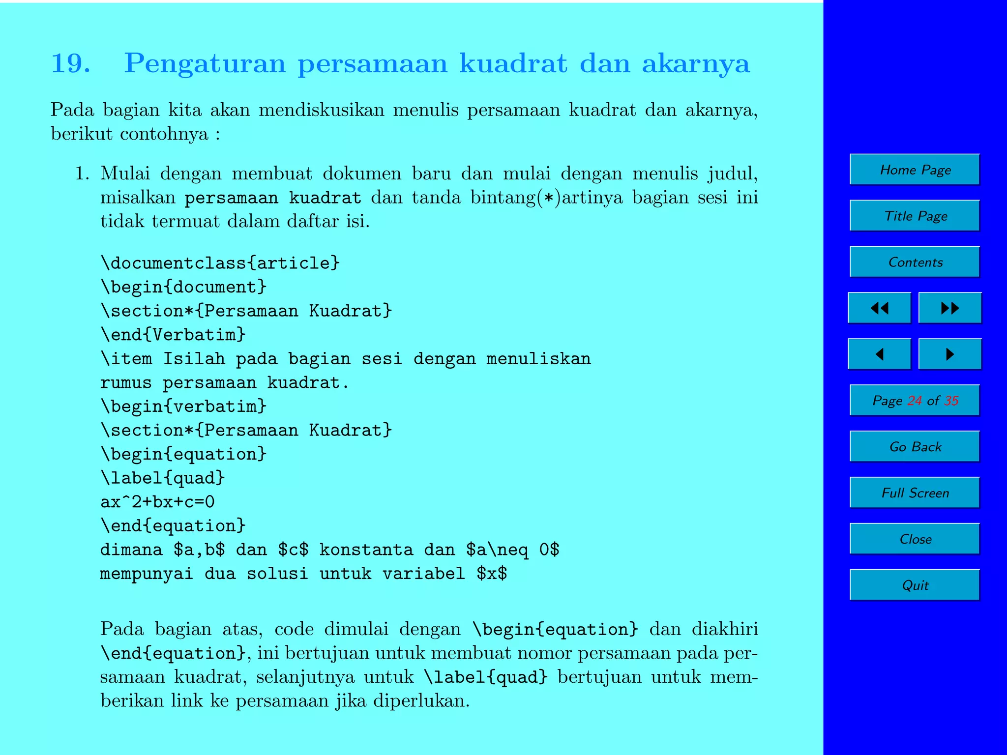 19.

Pengaturan persamaan kuadrat dan akarnya

Pada bagian kita akan mendiskusikan menulis persamaan kuadrat dan akarnya,
berikut contohnya :
1. Mulai dengan membuat dokumen baru dan mulai dengan menulis judul,
misalkan persamaan kuadrat dan tanda bintang(*)artinya bagian sesi ini
tidak termuat dalam daftar isi.
documentclass{article}
begin{document}
section*{Persamaan Kuadrat}
end{Verbatim}
item Isilah pada bagian sesi dengan menuliskan
rumus persamaan kuadrat.
begin{verbatim}
section*{Persamaan Kuadrat}
begin{equation}
label{quad}
ax^2+bx+c=0
end{equation}
dimana $a,b$ dan $c$ konstanta dan $aneq 0$
mempunyai dua solusi untuk variabel $x$
Pada bagian atas, code dimulai dengan begin{equation} dan diakhiri
end{equation}, ini bertujuan untuk membuat nomor persamaan pada persamaan kuadrat, selanjutnya untuk label{quad} bertujuan untuk memberikan link ke persamaan jika diperlukan.

Home Page
Title Page
Contents

Page 24 of 35
Go Back
Full Screen
Close
Quit

 