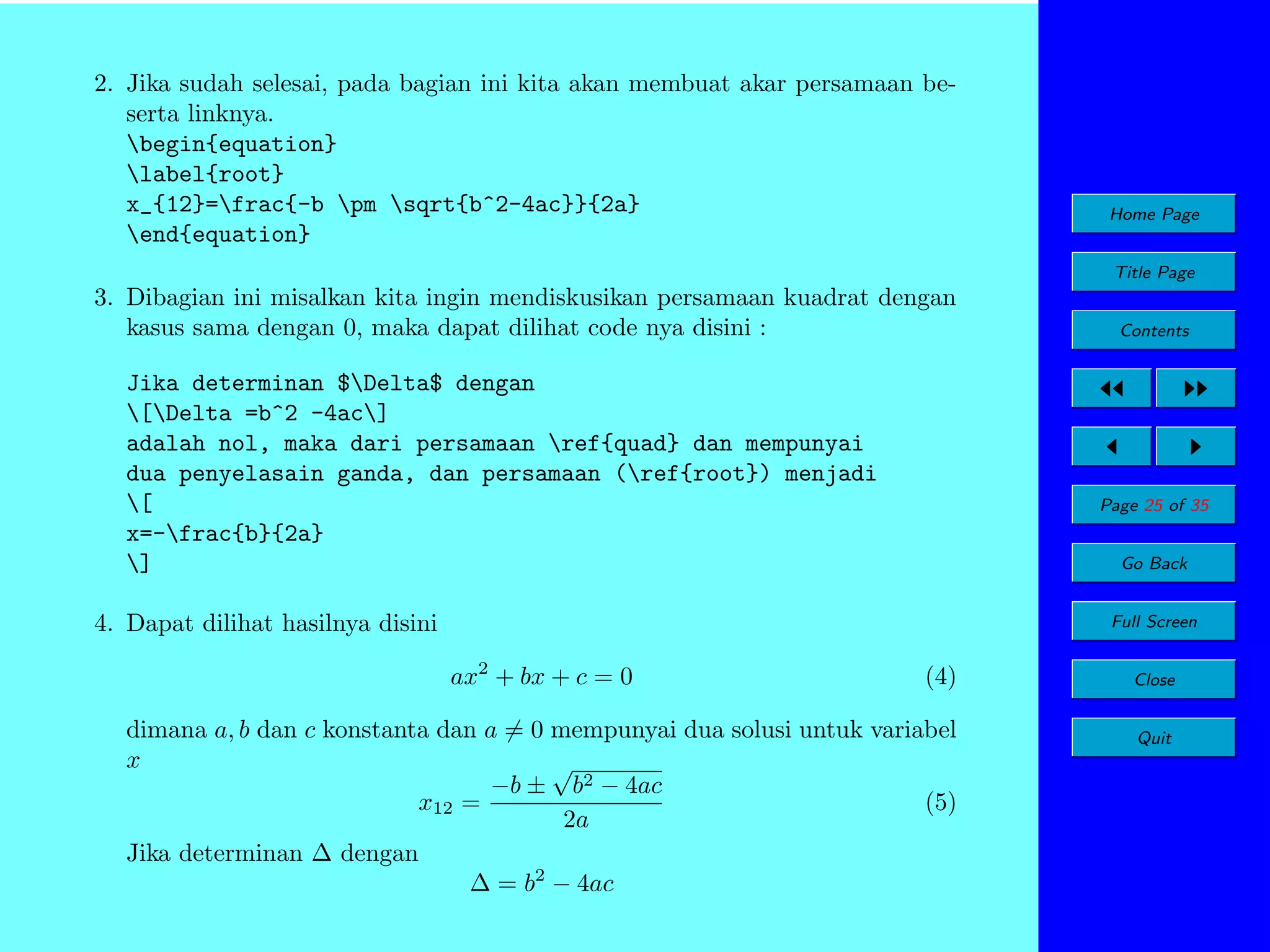 2. Jika sudah selesai, pada bagian ini kita akan membuat akar persamaan beserta linknya.
begin{equation}
label{root}
x_{12}=frac{-b pm sqrt{b^2-4ac}}{2a}
end{equation}

Home Page
Title Page

3. Dibagian ini misalkan kita ingin mendiskusikan persamaan kuadrat dengan
kasus sama dengan 0, maka dapat dilihat code nya disini :
Jika determinan $Delta$ dengan
[Delta =b^2 -4ac]
adalah nol, maka dari persamaan ref{quad} dan mempunyai
dua penyelasain ganda, dan persamaan (ref{root}) menjadi
[
x=-frac{b}{2a}
]

Contents

Page 25 of 35
Go Back

4. Dapat dilihat hasilnya disini

Full Screen

ax2 + bx + c = 0

(4)

dimana a, b dan c konstanta dan a = 0 mempunyai dua solusi untuk variabel
x
√
−b ± b2 − 4ac
(5)
x12 =
2a
Jika determinan ∆ dengan
∆ = b2 − 4ac

Close
Quit

 