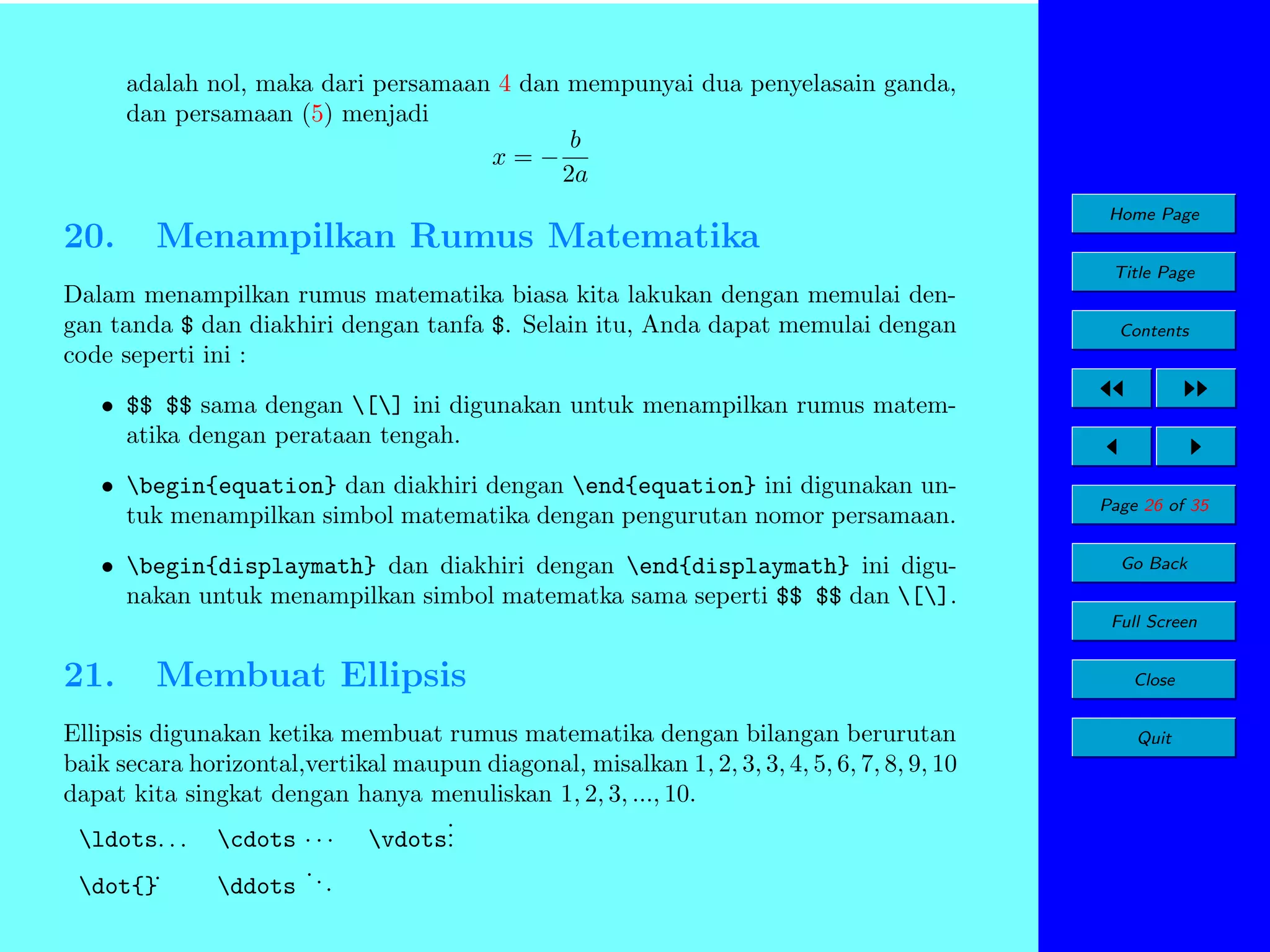 adalah nol, maka dari persamaan 4 dan mempunyai dua penyelasain ganda,
dan persamaan (5) menjadi
b
x=−
2a

20.

Menampilkan Rumus Matematika

Home Page
Title Page

Dalam menampilkan rumus matematika biasa kita lakukan dengan memulai dengan tanda $ dan diakhiri dengan tanfa $. Selain itu, Anda dapat memulai dengan
code seperti ini :

Contents

• $$ $$ sama dengan [] ini digunakan untuk menampilkan rumus matematika dengan perataan tengah.
• begin{equation} dan diakhiri dengan end{equation} ini digunakan untuk menampilkan simbol matematika dengan pengurutan nomor persamaan.
• begin{displaymath} dan diakhiri dengan end{displaymath} ini digunakan untuk menampilkan simbol matematka sama seperti $$ $$ dan [].

Page 26 of 35
Go Back
Full Screen

21.

Membuat Ellipsis

Ellipsis digunakan ketika membuat rumus matematika dengan bilangan berurutan
baik secara horizontal,vertikal maupun diagonal, misalkan 1, 2, 3, 3, 4, 5, 6, 7, 8, 9, 10
dapat kita singkat dengan hanya menuliskan 1, 2, 3, ..., 10.
.
ldots. . . cdots · · · vdots.
.
dot{}˙

.
ddots . .

Close
Quit

 