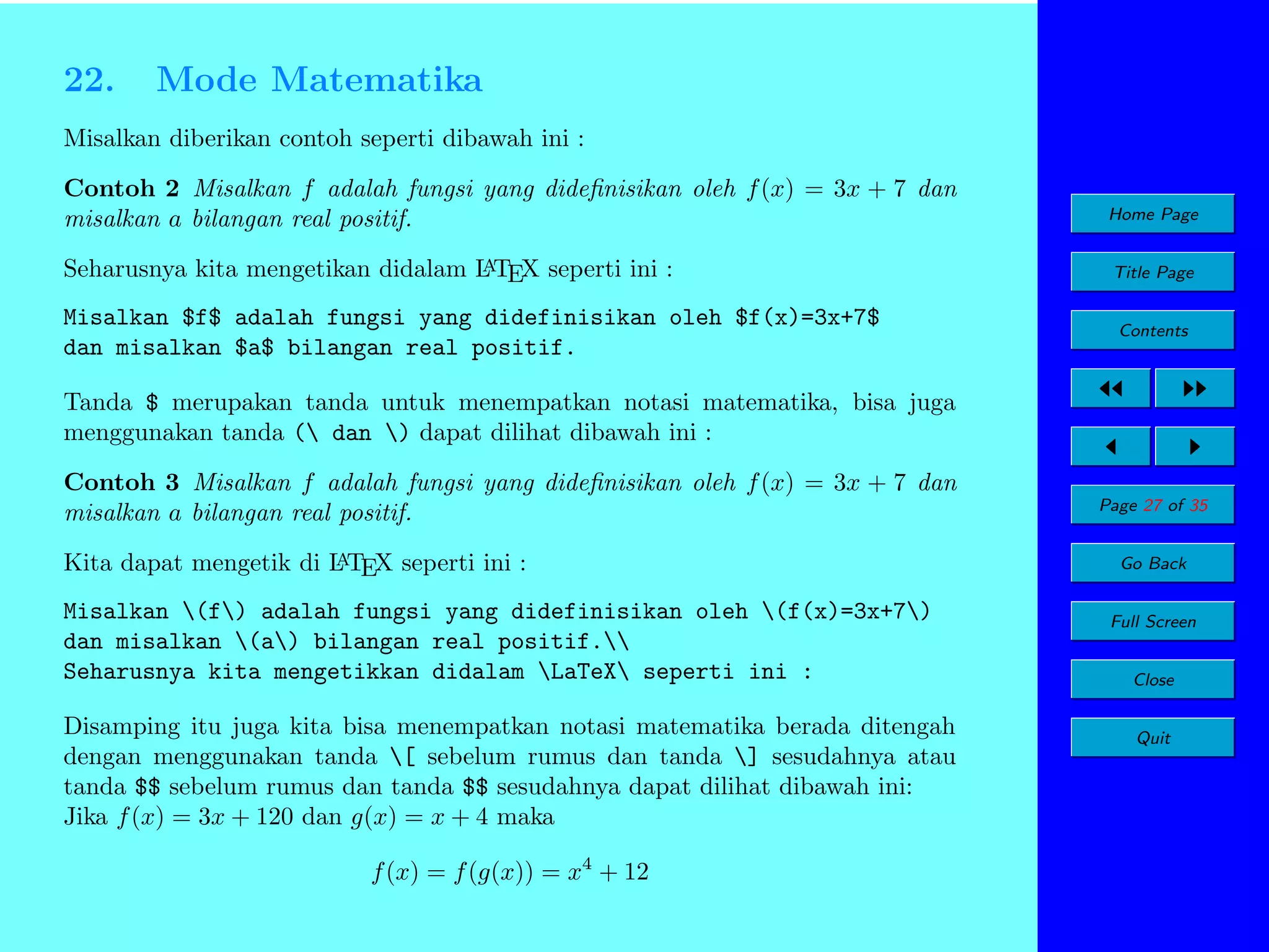 22.

Mode Matematika

Misalkan diberikan contoh seperti dibawah ini :
Contoh 2 Misalkan f adalah fungsi yang dideﬁnisikan oleh f (x) = 3x + 7 dan
misalkan a bilangan real positif.

Home Page

A
Seharusnya kita mengetikan didalam L TEX seperti ini :

Title Page

Misalkan $f$ adalah fungsi yang didefinisikan oleh $f(x)=3x+7$
dan misalkan $a$ bilangan real positif.

Contents

Tanda $ merupakan tanda untuk menempatkan notasi matematika, bisa juga
menggunakan tanda ( dan ) dapat dilihat dibawah ini :
Contoh 3 Misalkan f adalah fungsi yang dideﬁnisikan oleh f (x) = 3x + 7 dan
misalkan a bilangan real positif.
A
Kita dapat mengetik di L TEX seperti ini :

Misalkan (f) adalah fungsi yang didefinisikan oleh (f(x)=3x+7)
dan misalkan (a) bilangan real positif.
Seharusnya kita mengetikkan didalam LaTeX seperti ini :
Disamping itu juga kita bisa menempatkan notasi matematika berada ditengah
dengan menggunakan tanda [ sebelum rumus dan tanda ] sesudahnya atau
tanda $$ sebelum rumus dan tanda $$ sesudahnya dapat dilihat dibawah ini:
Jika f (x) = 3x + 120 dan g(x) = x + 4 maka
f (x) = f (g(x)) = x4 + 12

Page 27 of 35
Go Back
Full Screen
Close
Quit

 