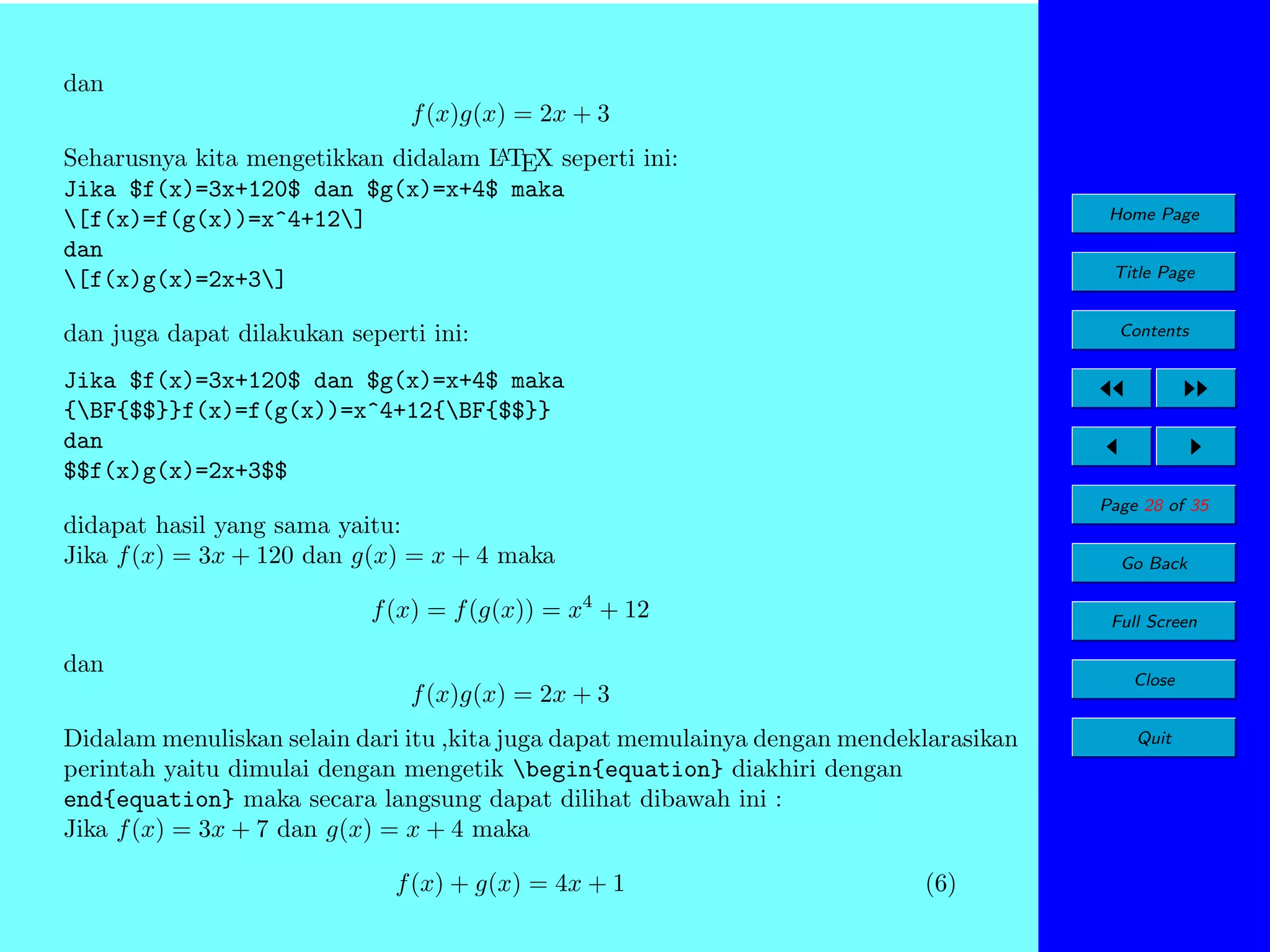 dan
f (x)g(x) = 2x + 3
A
Seharusnya kita mengetikkan didalam L TEX seperti ini:
Jika $f(x)=3x+120$ dan $g(x)=x+4$ maka
[f(x)=f(g(x))=x^4+12]
dan
[f(x)g(x)=2x+3]

Home Page
Title Page

dan juga dapat dilakukan seperti ini:

Contents

Jika $f(x)=3x+120$ dan $g(x)=x+4$ maka
{BF{$$}}f(x)=f(g(x))=x^4+12{BF{$$}}
dan
$$f(x)g(x)=2x+3$$
Page 28 of 35

didapat hasil yang sama yaitu:
Jika f (x) = 3x + 120 dan g(x) = x + 4 maka

Go Back

f (x) = f (g(x)) = x4 + 12

Full Screen

dan

Close

f (x)g(x) = 2x + 3
Didalam menuliskan selain dari itu ,kita juga dapat memulainya dengan mendeklarasikan
perintah yaitu dimulai dengan mengetik begin{equation} diakhiri dengan
end{equation} maka secara langsung dapat dilihat dibawah ini :
Jika f (x) = 3x + 7 dan g(x) = x + 4 maka
f (x) + g(x) = 4x + 1

(6)

Quit

 