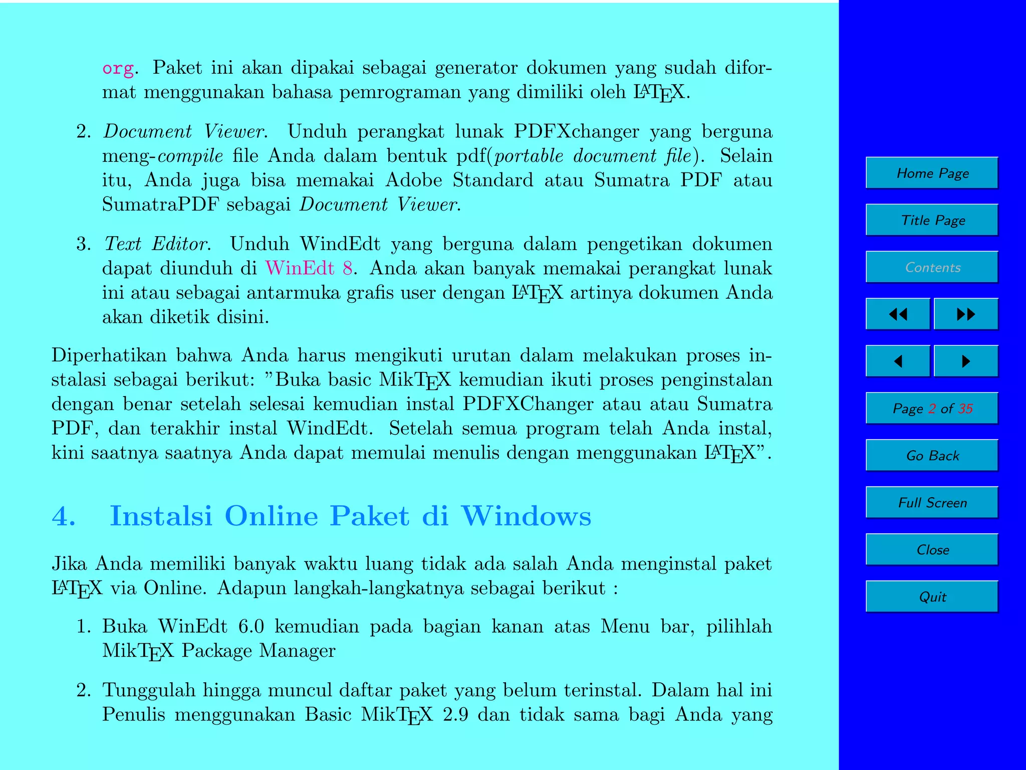 org. Paket ini akan dipakai sebagai generator dokumen yang sudah diforA
mat menggunakan bahasa pemrograman yang dimiliki oleh L TEX.
2. Document Viewer. Unduh perangkat lunak PDFXchanger yang berguna
meng-compile ﬁle Anda dalam bentuk pdf(portable document ﬁle). Selain
itu, Anda juga bisa memakai Adobe Standard atau Sumatra PDF atau
SumatraPDF sebagai Document Viewer.

Home Page
Title Page

3. Text Editor. Unduh WindEdt yang berguna dalam pengetikan dokumen
dapat diunduh di WinEdt 8. Anda akan banyak memakai perangkat lunak
A
ini atau sebagai antarmuka graﬁs user dengan L TEX artinya dokumen Anda
akan diketik disini.
Diperhatikan bahwa Anda harus mengikuti urutan dalam melakukan proses instalasi sebagai berikut: ”Buka basic MikTEX kemudian ikuti proses penginstalan
dengan benar setelah selesai kemudian instal PDFXChanger atau atau Sumatra
PDF, dan terakhir instal WindEdt. Setelah semua program telah Anda instal,
A
kini saatnya saatnya Anda dapat memulai menulis dengan menggunakan L TEX”.

4.

Instalsi Online Paket di Windows

Jika Anda memiliki banyak waktu luang tidak ada salah Anda menginstal paket
A
L TEX via Online. Adapun langkah-langkatnya sebagai berikut :
1. Buka WinEdt 6.0 kemudian pada bagian kanan atas Menu bar, pilihlah
MikTEX Package Manager
2. Tunggulah hingga muncul daftar paket yang belum terinstal. Dalam hal ini
Penulis menggunakan Basic MikTEX 2.9 dan tidak sama bagi Anda yang

Contents

Page 2 of 35
Go Back
Full Screen
Close
Quit

 