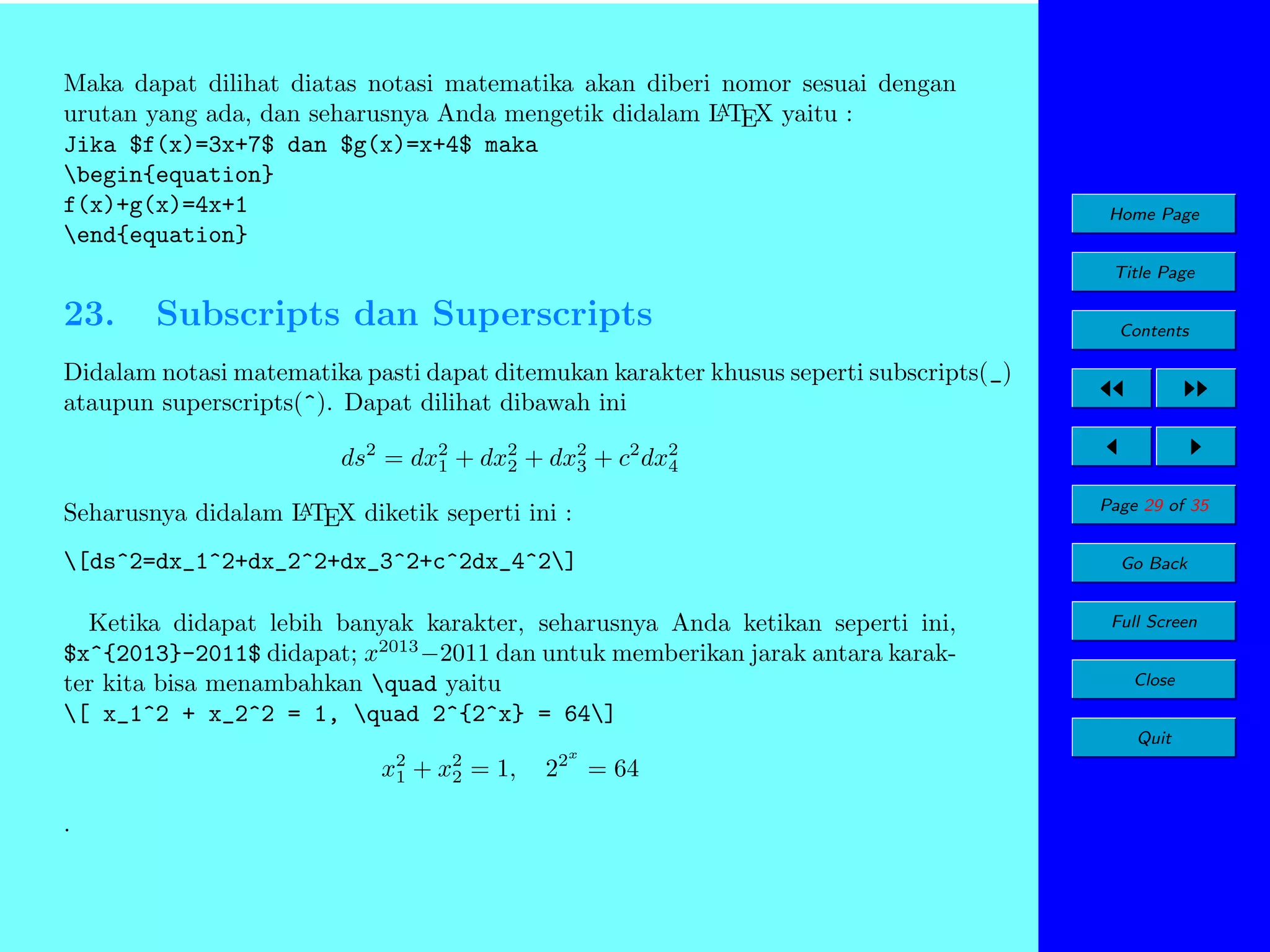 Maka dapat dilihat diatas notasi matematika akan diberi nomor sesuai dengan
A
urutan yang ada, dan seharusnya Anda mengetik didalam L TEX yaitu :
Jika $f(x)=3x+7$ dan $g(x)=x+4$ maka
begin{equation}
f(x)+g(x)=4x+1
end{equation}

Home Page
Title Page

23.

Subscripts dan Superscripts

Contents

Didalam notasi matematika pasti dapat ditemukan karakter khusus seperti subscripts(_)
ataupun superscripts(^). Dapat dilihat dibawah ini
ds2 = dx2 + dx2 + dx2 + c2 dx2
1
2
3
4
A
Seharusnya didalam L TEX diketik seperti ini :

Page 29 of 35

[ds^2=dx_1^2+dx_2^2+dx_3^2+c^2dx_4^2]

Go Back

Ketika didapat lebih banyak karakter, seharusnya Anda ketikan seperti ini,
$x^{2013}-2011$ didapat; x2013 −2011 dan untuk memberikan jarak antara karakter kita bisa menambahkan quad yaitu
[ x_1^2 + x_2^2 = 1, quad 2^{2^x} = 64]

Full Screen
Close
Quit

x2
1
.

+

x2
2

= 1,

2x

2

= 64

 