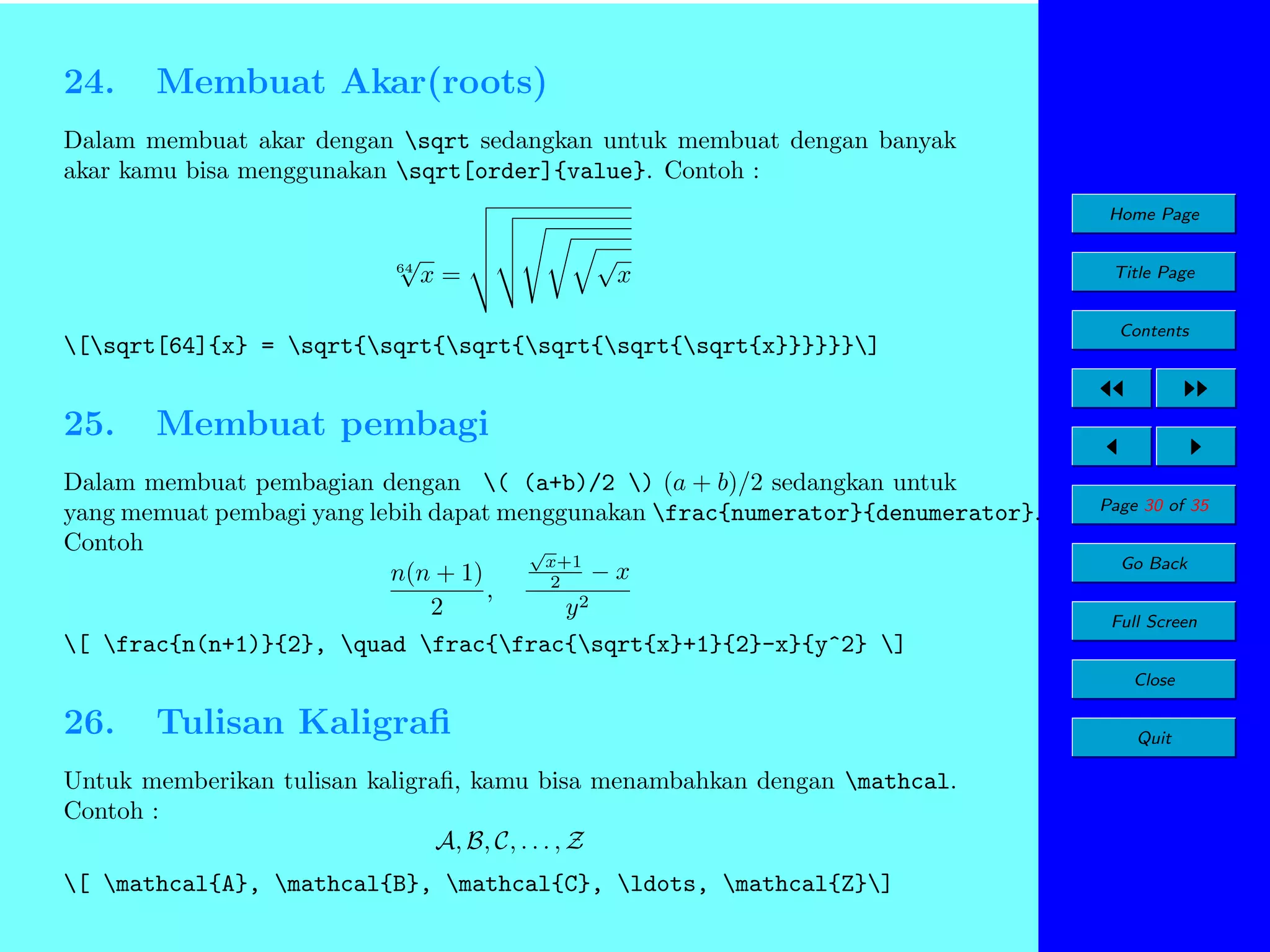24.

Membuat Akar(roots)

Dalam membuat akar dengan sqrt sedangkan untuk membuat dengan banyak
akar kamu bisa menggunakan sqrt[order]{value}. Contoh :
Home Page

√

64

x=

√

x

[sqrt[64]{x} = sqrt{sqrt{sqrt{sqrt{sqrt{sqrt{x}}}}}}]

25.

Title Page
Contents

Membuat pembagi

Dalam membuat pembagian dengan ( (a+b)/2 ) (a + b)/2 sedangkan untuk
yang memuat pembagi yang lebih dapat menggunakan frac{numerator}{denumerator}.
Contoh
√
x+1
−x
n(n + 1)
2
,
2
2
y
[ frac{n(n+1)}{2}, quad frac{frac{sqrt{x}+1}{2}-x}{y^2} ]

Page 30 of 35
Go Back
Full Screen
Close

26.

Tulisan Kaligraﬁ

Untuk memberikan tulisan kaligraﬁ, kamu bisa menambahkan dengan mathcal.
Contoh :
A, B, C, . . . , Z
[ mathcal{A}, mathcal{B}, mathcal{C}, ldots, mathcal{Z}]

Quit

 