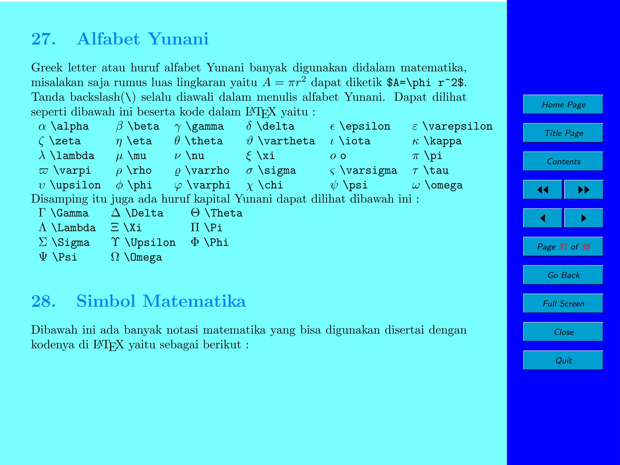 27.

Alfabet Yunani

Greek letter atau huruf alfabet Yunani banyak digunakan didalam matematika,
misalakan saja rumus luas lingkaran yaitu A = πr2 dapat diketik $A=phi r^2$.
Tanda backslash() selalu diawali dalam menulis alfabet Yunani. Dapat dilihat
A
seperti dibawah ini beserta kode dalam L TEX yaitu :
α alpha
β beta γ gamma
δ delta
epsilon
ε varepsilon
ζ zeta
η eta
θ theta
ϑ vartheta ι iota
κ kappa
λ lambda
µ mu
ν nu
ξ xi
oo
π pi
varpi
ρ rho
varrho σ sigma
ς varsigma τ tau
υ upsilon φ phi
ϕ varphi χ chi
ψ psi
ω omega
Disamping itu juga ada huruf kapital Yunani dapat dilihat dibawah ini :
Γ Gamma
∆ Delta
Θ Theta
Λ Lambda Ξ Xi
Π Pi
Σ Sigma
Υ Upsilon Φ Phi
Ψ Psi
Ω Omega

Home Page
Title Page
Contents

Page 31 of 35
Go Back

28.

Simbol Matematika

Dibawah ini ada banyak notasi matematika yang bisa digunakan disertai dengan
A
kodenya di L TEX yaitu sebagai berikut :

Full Screen
Close
Quit

 