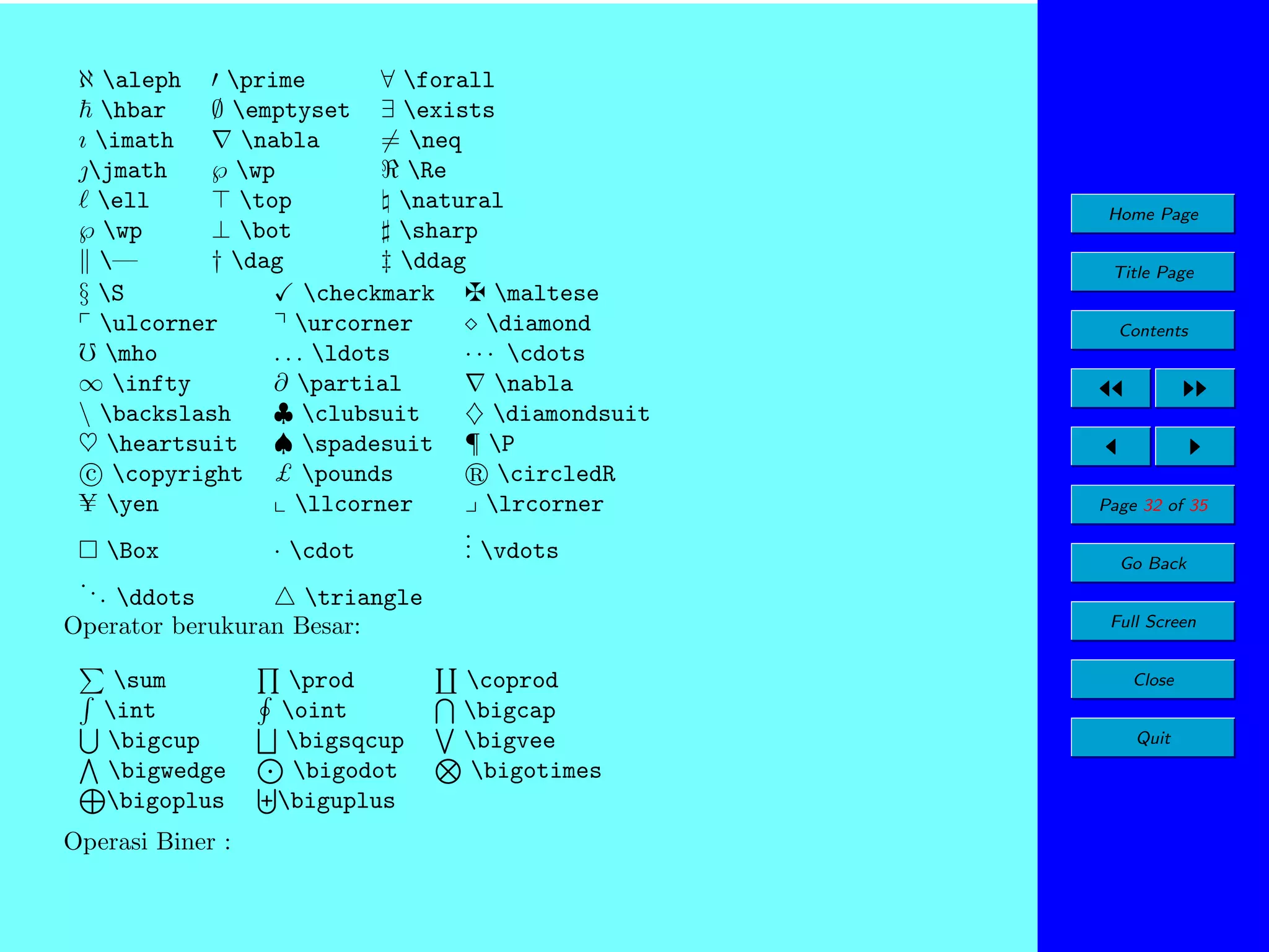 ℵ aleph
prime
∀ forall
hbar
∅ emptyset ∃ exists
ı imath
nabla
= neq
jmath
℘ wp
Re
ell
top
natural
℘ wp
⊥ bot
sharp
—
† dag
‡ ddag
§ S
checkmark
maltese
ulcorner
urcorner
diamond
mho
. . . ldots
· · · cdots
∞ infty
∂ partial
nabla
 backslash
♣ clubsuit
♦ diamondsuit
♥ heartsuit ♠ spadesuit ¶ P
c copyright £ pounds
circledR
yen
llcorner
lrcorner
.
. vdots
Box
· cdot
.
..

. ddots
triangle
Operator berukuran Besar:
sum
int
bigcup
bigwedge
bigoplus
Operasi Biner :

prod
oint
bigsqcup
bigodot
biguplus

Home Page
Title Page
Contents

Page 32 of 35
Go Back
Full Screen

coprod
bigcap
bigvee
bigotimes

Close
Quit

 