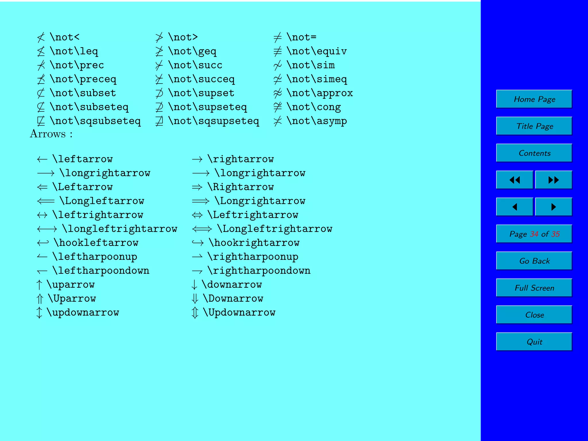 < not<
≤ notleq
notprec
notpreceq
⊂ notsubset
⊆ notsubseteq
notsqsubseteq
Arrows :

> not>
≥ notgeq
notsucc
notsucceq
⊃ notsupset
⊇ notsupseteq
notsqsupseteq

← leftarrow
−→ longrightarrow
⇐ Leftarrow
⇐= Longleftarrow
↔ leftrightarrow
←→ longleftrightarrow
← hookleftarrow
leftharpoonup
leftharpoondown
↑ uparrow
⇑ Uparrow
updownarrow

= not=
≡ notequiv
∼ notsim
notsimeq
≈ notapprox
∼ notcong
=
notasymp

→ rightarrow
−→ longrightarrow
⇒ Rightarrow
=⇒ Longrightarrow
⇔ Leftrightarrow
⇐⇒ Longleftrightarrow
→ hookrightarrow
rightharpoonup
rightharpoondown
↓ downarrow
⇓ Downarrow
Updownarrow

Home Page
Title Page
Contents

Page 34 of 35
Go Back
Full Screen
Close
Quit

 