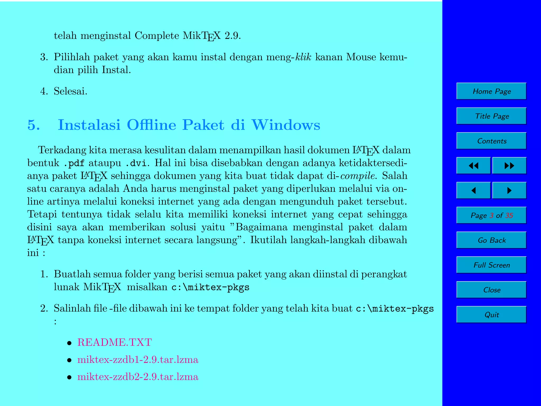 telah menginstal Complete MikTEX 2.9.
3. Pilihlah paket yang akan kamu instal dengan meng-klik kanan Mouse kemudian pilih Instal.
4. Selesai.

5.

Instalasi Oﬄine Paket di Windows

Home Page
Title Page
Contents

A
Terkadang kita merasa kesulitan dalam menampilkan hasil dokumen L TEX dalam
bentuk .pdf ataupu .dvi. Hal ini bisa disebabkan dengan adanya ketidaktersediA
anya paket L TEX sehingga dokumen yang kita buat tidak dapat di-compile. Salah
satu caranya adalah Anda harus menginstal paket yang diperlukan melalui via online artinya melalui koneksi internet yang ada dengan mengunduh paket tersebut.
Tetapi tentunya tidak selalu kita memiliki koneksi internet yang cepat sehingga
disini saya akan memberikan solusi yaitu ”Bagaimana menginstal paket dalam
A
L TEX tanpa koneksi internet secara langsung”. Ikutilah langkah-langkah dibawah
ini :

Page 3 of 35
Go Back
Full Screen

1. Buatlah semua folder yang berisi semua paket yang akan diinstal di perangkat
lunak MikTEX misalkan c:miktex-pkgs
2. Salinlah ﬁle -ﬁle dibawah ini ke tempat folder yang telah kita buat c:miktex-pkgs
:
• README.TXT
• miktex-zzdb1-2.9.tar.lzma
• miktex-zzdb2-2.9.tar.lzma

Close
Quit

 
