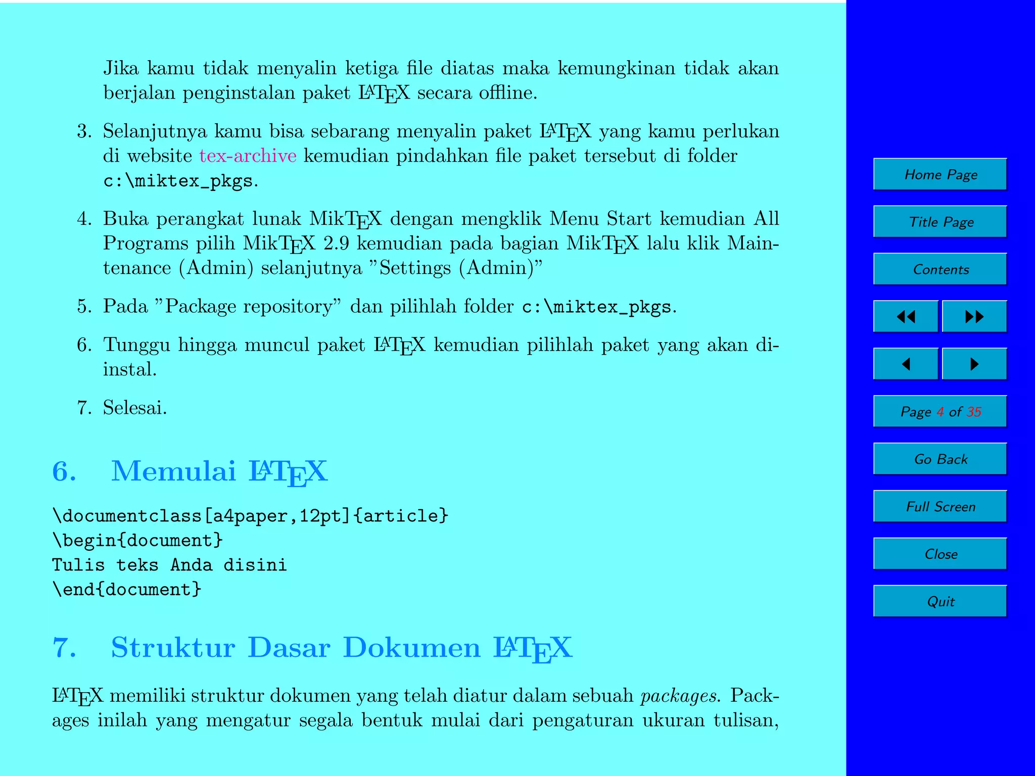 Jika kamu tidak menyalin ketiga ﬁle diatas maka kemungkinan tidak akan
A
berjalan penginstalan paket L TEX secara oﬄine.
A
3. Selanjutnya kamu bisa sebarang menyalin paket L TEX yang kamu perlukan
di website tex-archive kemudian pindahkan ﬁle paket tersebut di folder
c:miktex_pkgs.

4. Buka perangkat lunak MikTEX dengan mengklik Menu Start kemudian All
Programs pilih MikTEX 2.9 kemudian pada bagian MikTEX lalu klik Maintenance (Admin) selanjutnya ”Settings (Admin)”

Home Page
Title Page
Contents

5. Pada ”Package repository” dan pilihlah folder c:miktex_pkgs.
A
6. Tunggu hingga muncul paket L TEX kemudian pilihlah paket yang akan diinstal.

7. Selesai.

6.

A
Memulai LTEX

documentclass[a4paper,12pt]{article}
begin{document}
Tulis teks Anda disini
end{document}

7.

A
Struktur Dasar Dokumen L TEX

A
L TEX memiliki struktur dokumen yang telah diatur dalam sebuah packages. Packages inilah yang mengatur segala bentuk mulai dari pengaturan ukuran tulisan,

Page 4 of 35
Go Back
Full Screen
Close
Quit

 
