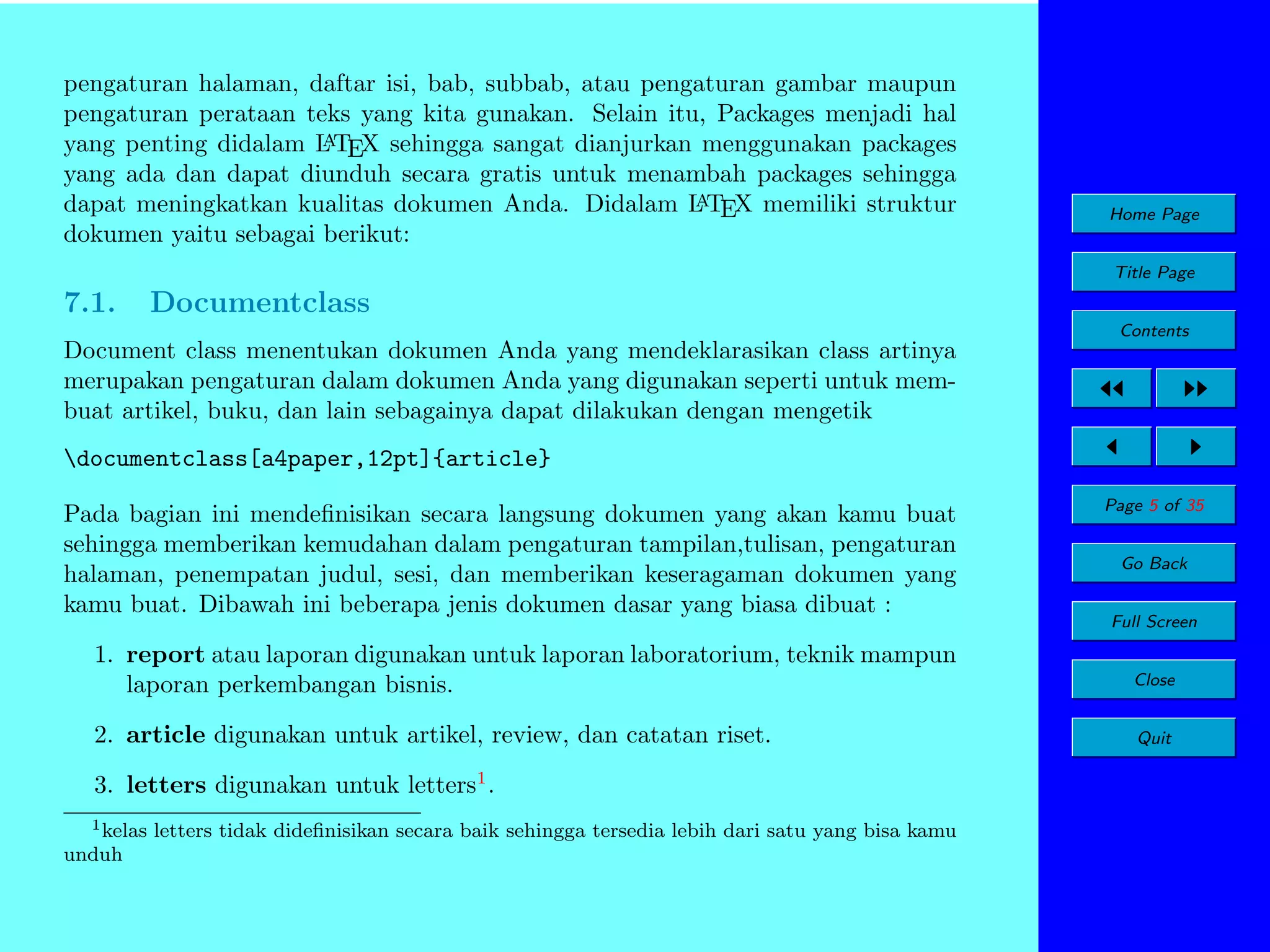 pengaturan halaman, daftar isi, bab, subbab, atau pengaturan gambar maupun
pengaturan perataan teks yang kita gunakan. Selain itu, Packages menjadi hal
A
yang penting didalam L TEX sehingga sangat dianjurkan menggunakan packages
yang ada dan dapat diunduh secara gratis untuk menambah packages sehingga
A
dapat meningkatkan kualitas dokumen Anda. Didalam L TEX memiliki struktur
dokumen yaitu sebagai berikut:

Home Page
Title Page

7.1.

Documentclass
Contents

Document class menentukan dokumen Anda yang mendeklarasikan class artinya
merupakan pengaturan dalam dokumen Anda yang digunakan seperti untuk membuat artikel, buku, dan lain sebagainya dapat dilakukan dengan mengetik
documentclass[a4paper,12pt]{article}
Pada bagian ini mendeﬁnisikan secara langsung dokumen yang akan kamu buat
sehingga memberikan kemudahan dalam pengaturan tampilan,tulisan, pengaturan
halaman, penempatan judul, sesi, dan memberikan keseragaman dokumen yang
kamu buat. Dibawah ini beberapa jenis dokumen dasar yang biasa dibuat :

Page 5 of 35
Go Back
Full Screen

1. report atau laporan digunakan untuk laporan laboratorium, teknik mampun
laporan perkembangan bisnis.

Close

2. article digunakan untuk artikel, review, dan catatan riset.

Quit

3. letters digunakan untuk letters1 .
1 kelas letters tidak dideﬁnisikan secara baik sehingga tersedia lebih dari satu yang bisa kamu
unduh

 